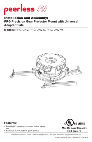 Installation and Assembly:
PRG Precision Gear Projector Mount with Universal
Adapter Plate
Models: PRG-UNV, PRG-UNV-S, PRG-UNV-W

Features:
• ImageLockTM alignment prevents picture sag or
drift
• Exclusive aluminum track quick release

Max UL Load Capacity:
50 lb (22.7 kg)

2300 White Oak Circle • Aurora, Il 60502 • (800) 865-2112 • Fax: (800) 359-6500 • www.peerlessmounts.com
ISSUED: 09-30-09 SHEET #: 056-9024-5 07-18-11

 