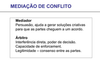 MEDIAÇÃO DE CONFLITO
Mediador
Persuasão, ajuda a gerar soluções criativas
para que as partes cheguem a um acordo.
Árbitro
Interferência direta, poder de decisão.
Capacidade de enforcement.
Legitimidade – consenso entre as partes.
 