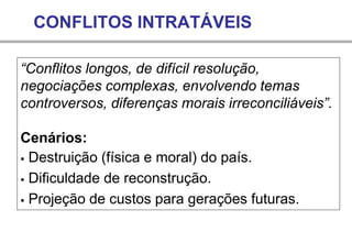CONFLITOS INTRATÁVEIS
“Conflitos longos, de difícil resolução,
negociações complexas, envolvendo temas
controversos, diferenças morais irreconciliáveis”.
Cenários:
▪ Destruição (física e moral) do país.
▪ Dificuldade de reconstrução.
▪ Projeção de custos para gerações futuras.
 