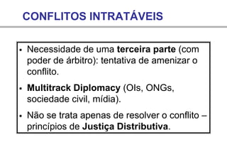 CONFLITOS INTRATÁVEIS
▪ Necessidade de uma terceira parte (com
poder de árbitro): tentativa de amenizar o
conflito.
▪ Multitrack Diplomacy (OIs, ONGs,
sociedade civil, mídia).
▪ Não se trata apenas de resolver o conflito –
princípios de Justiça Distributiva.
 