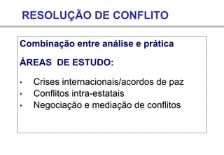 RESOLUÇÃO DE CONFLITO
Combinação entre análise e prática
ÁREAS DE ESTUDO:
• Crises internacionais/acordos de paz
• Conflitos intra-estatais
• Negociação e mediação de conflitos
 