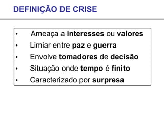 • Ameaça a interesses ou valores
• Limiar entre paz e guerra
• Envolve tomadores de decisão
• Situação onde tempo é finito
• Caracterizado por surpresa
DEFINIÇÃO DE CRISE
 