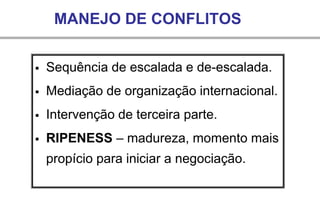 MANEJO DE CONFLITOS
▪ Sequência de escalada e de-escalada.
▪ Mediação de organização internacional.
▪ Intervenção de terceira parte.
▪ RIPENESS – madureza, momento mais
propício para iniciar a negociação.
 