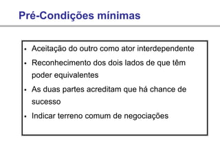 Pré-Condições mínimas
▪ Aceitação do outro como ator interdependente
▪ Reconhecimento dos dois lados de que têm
poder equivalentes
▪ As duas partes acreditam que há chance de
sucesso
▪ Indicar terreno comum de negociações
 