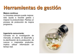 Herramientas de gestión
Mejora contínua:
La empresa siempre puede mejorar,
esto ayuda a recortar gastos y
mejorar la productividad. Plantea un
proceso de producción de mejora
progresiva.



Ingeniería concurrente:
Consiste en la investigación de
mercado, el diseño, el desarrollo y
la planificación de la producción, de
nuevos o mejorados productos.
Implica utilizar información en
tiempo real.
 