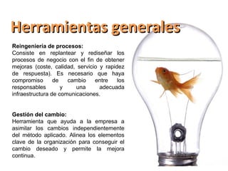 Herramientas generales
Reingeniería de procesos:
Consiste en replantear y rediseñar los
procesos de negocio con el fin de obtener
mejoras (coste, calidad, servicio y rapidez
de respuesta). Es necesario que haya
compromiso       de   cambio    entre    los
responsables        y    una      adecuada
infraestructura de comunicaciones.


Gestión del cambio:
Herramienta que ayuda a la empresa a
asimilar los cambios independientemente
del método aplicado. Alinea los elementos
clave de la organización para conseguir el
cambio deseado y permite la mejora
continua.
 