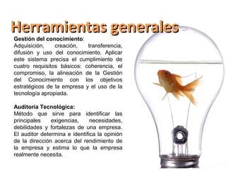 Herramientas generales
Gestión del conocimiento:
Adquisición,    creación,   transferencia,
difusión y uso del conocimiento. Aplicar
este sistema precisa el cumplimiento de
cuatro requisitos básicos: coherencia, el
compromiso, la alineación de la Gestión
del Conocimiento con los objetivos
estratégicos de la empresa y el uso de la
tecnología apropiada.

Auditoria Tecnológica:
Método que sirve para identificar las
principales    exigencias,     necesidades,
debilidades y fortalezas de una empresa.
El auditor determina e identifica la opinión
de la dirección acerca del rendimiento de
la empresa y estima lo que la empresa
realmente necesita.
 