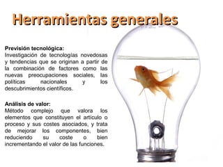 Herramientas generales
Previsión tecnológica:
Investigación de tecnologías novedosas
y tendencias que se originan a partir de
la combinación de factores como las
nuevas preocupaciones sociales, las
políticas     nacionales      y       los
descubrimientos científicos.

Análisis de valor:
Método complejo que valora los
elementos que constituyen el artículo o
proceso y sus costes asociados, y trata
de mejorar los componentes, bien
reduciendo     su    coste      o    bien
incrementando el valor de las funciones.
 