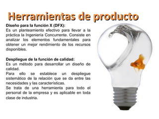 Herramientas de producto
Diseño para la función X (DFX):
Es un planteamiento efectivo para llevar a la
práctica la Ingeniería Concurrente. Consiste en
analizar los elementos fundamentales para
obtener un mejor rendimiento de los recursos
disponibles.

Despliegue de la función de calidad:
Es un método para desarrollar un diseño de
calidad.
Para ello se establece un despliegue
sistemático de la relación que se da entre las
necesidades y las características.
Se trata de una herramienta para todo el
personal de la empresa y es aplicable en toda
clase de industria.
 