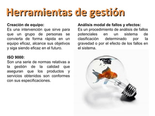 Herramientas de gestión
Creación de equipo:                    Análisis modal de fallos y efectos:
Es una intervención que sirve para     Es un procedimiento de análisis de fallos
que un grupo de personas se            potenciales   en    un    sistema      de
convierta de forma rápida en un        clasificación  determinado      por     la
equipo eficaz, alcance sus objetivos   gravedad o por el efecto de los fallos en
y siga siendo eficaz en el futuro.     el sistema.

ISO 9000:
Son una serie de normas relativas a
la gestión de la calidad que
aseguran que los productos y
servicios obtenidos son conformes
con sus especificaciones.
 