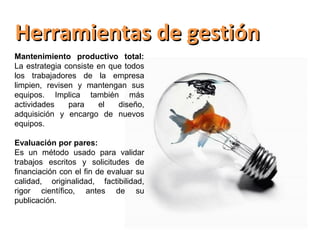 Herramientas de gestión
Mantenimiento productivo total:
La estrategia consiste en que todos
los trabajadores de la empresa
limpien, revisen y mantengan sus
equipos. Implica también más
actividades    para    el   diseño,
adquisición y encargo de nuevos
equipos.

Evaluación por pares:
Es un método usado para validar
trabajos escritos y solicitudes de
financiación con el fin de evaluar su
calidad, originalidad, factibilidad,
rigor científico, antes de su
publicación.
 