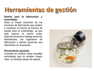 Herramientas de gestión
Diseño para la fabricación y
ensamblaje:
Saca el mayor provecho de los
procesos de fabricación que existen
y mantiene al mínimo el número de
piezas para el ensamblaje, ya que
esto supone un menor coste.
Además fomenta el diálogo entre los
diseñadores, los ingenieros de
fabricación y demás personas que
intervienen en el proceso.

Pensamiento ajustado:
Consiste en analizar todas aquellas
actividades que no añaden ningún
valor, ej: tiempos largos de espera.
 