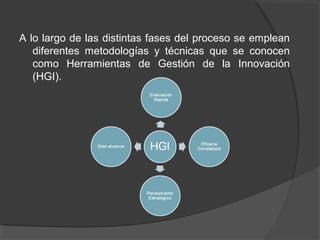 A lo largo de las distintas fases del proceso se emplean
   diferentes metodologías y técnicas que se conocen
   como Herramientas de Gestión de la Innovación
   (HGI).
 