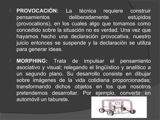    PROVOCACIÓN: La técnica requiere construir
    pensamientos          deliberadamente        estúpidos
    (provocations), en los cuales algo que tomamos como
    concedido sobre la situación no es verdad. Una vez que
    hayamos hecho una declaración provocativa, nuestro
    juicio entonces se suspende y la declaración se utiliza
    para generar ideas.

   MORPHING: Trata de impulsar el pensamiento
    asociativo y visual; relegando el lingüístico y analítico a
    un segundo plano. Su desarrollo consiste en dibujar
    sobre imágenes de la vida cotidiana proporcionadas;
    transformando dichos objetos en los que nosotros
    pretendemos desarrollar. Por ejemplo, convertir en
    automóvil un taburete.
 