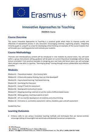 Innovative Approaches to Teaching
ERASMUS+ Course
Course Overview
The course Innovative Approaches to Teaching is a practical guide which helps to improve quality and
effectivity of educational process in any classroom. Encouraging creativity, organising projects, integrating
minority pupils or using ICT as a tool for developing critical thinking are examples of the course modules that
will broaden your teaching potential and motivate your students.
Course Methodology
Thematic and interdisciplinary content will be introduced in nine modules by several tutors. You will work
within a group instructional setting; guidance will be given on current theoretical knowledge without being
lecture orientated. From practical examples to designing your own tasks and lesson plans, you will exchange
ideas and gain new skills in a positive, “learning by doing” training through various collaborative and reflective
activities.
Modules
Module 01 – Theoretical module – 21st Century Skills
Module 02 – Critical and creative thinking, how can it be developed?
Module 03 – Inquiry based learning, Task based learning
Module 04 – Gamifying the Classroom
Module 05 – Using ICT tools for assessment
Module 06 – Dealing with multicultural classes
Module 07 – Adapting teaching materials to suit the needs of differentiated classes
Module 08 – Metacognition, teaching students to learn
Module 09 – ICT as a tool for development of creativity and critical thinking
Module 10 – Formative vs. summative assessment: rubrics, checklists, peer and self-assessment
Guided City Tour
Learning Outcomes
• Enhance skills to use various innovative teaching methods and techniques that are learner-centred,
encourage solving of meaningful real-world tasks and develop transversal competencies.
 