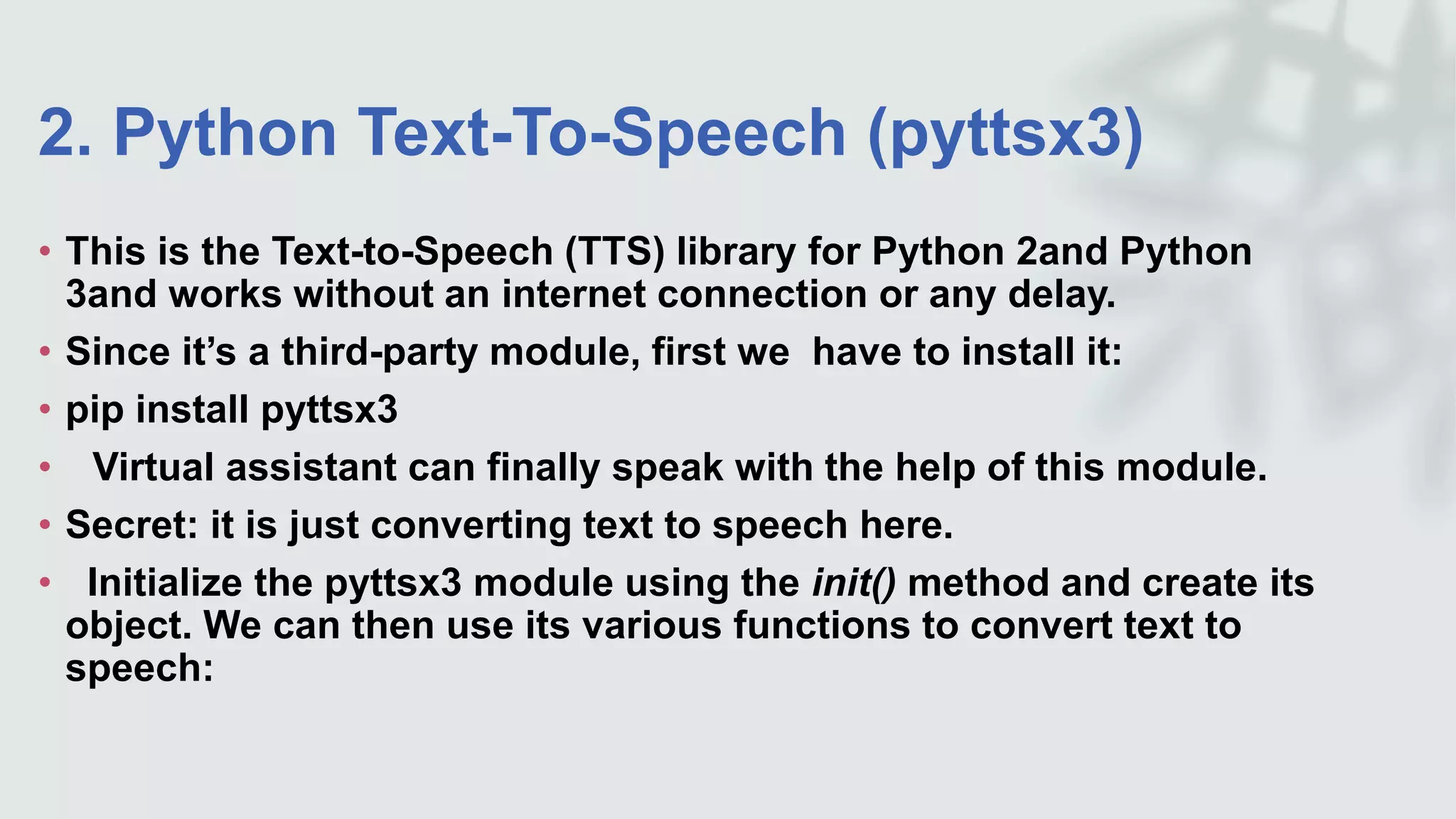 2. Python Text-To-Speech (pyttsx3)
• This is the Text-to-Speech (TTS) library for Python 2and Python
3and works without an internet connection or any delay.
• Since it’s a third-party module, first we have to install it:
• pip install pyttsx3
• Virtual assistant can finally speak with the help of this module.
• Secret: it is just converting text to speech here.
• Initialize the pyttsx3 module using the init() method and create its
object. We can then use its various functions to convert text to
speech:
 