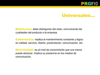 PRG!10

                                          Universales…

Distinción: debe distinguirse del resto, comunicando las
cualidades del producto o la empresa.

Coherencia: implica el mantenimiento constante y lógico
en calidad, servicio, diseño, presentación, comunicación, etc.

Notoriedad: es el nivel de conocimiento que una marca
puede alcanzar. Implica su presencia en los medios de
comunicación.
 