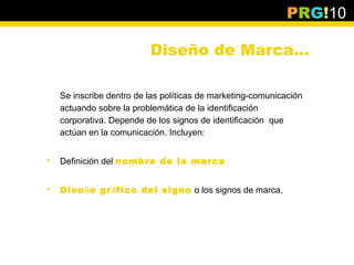 PRG!10

                          Diseño de Marca…

    Se inscribe dentro de las políticas de marketing-comunicación
    actuando sobre la problemática de la identificación
    corporativa. Depende de los signos de identificación que
    actúan en la comunicación. Incluyen:


   Definición del nombre de la marca


   Diseño gráfico del signo o los signos de marca.
 