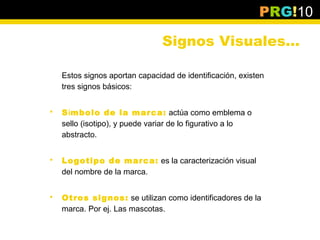 PRG!10

                                Signos Visuales…

    Estos signos aportan capacidad de identificación, existen
    tres signos básicos:


   Símbolo de la marca: actúa como emblema o
    sello (isotipo), y puede variar de lo figurativo a lo
    abstracto.


   Logotipo de marca: es la caracterización visual
    del nombre de la marca.


   Otros signos: se utilizan como identificadores de la
    marca. Por ej. Las mascotas.
 