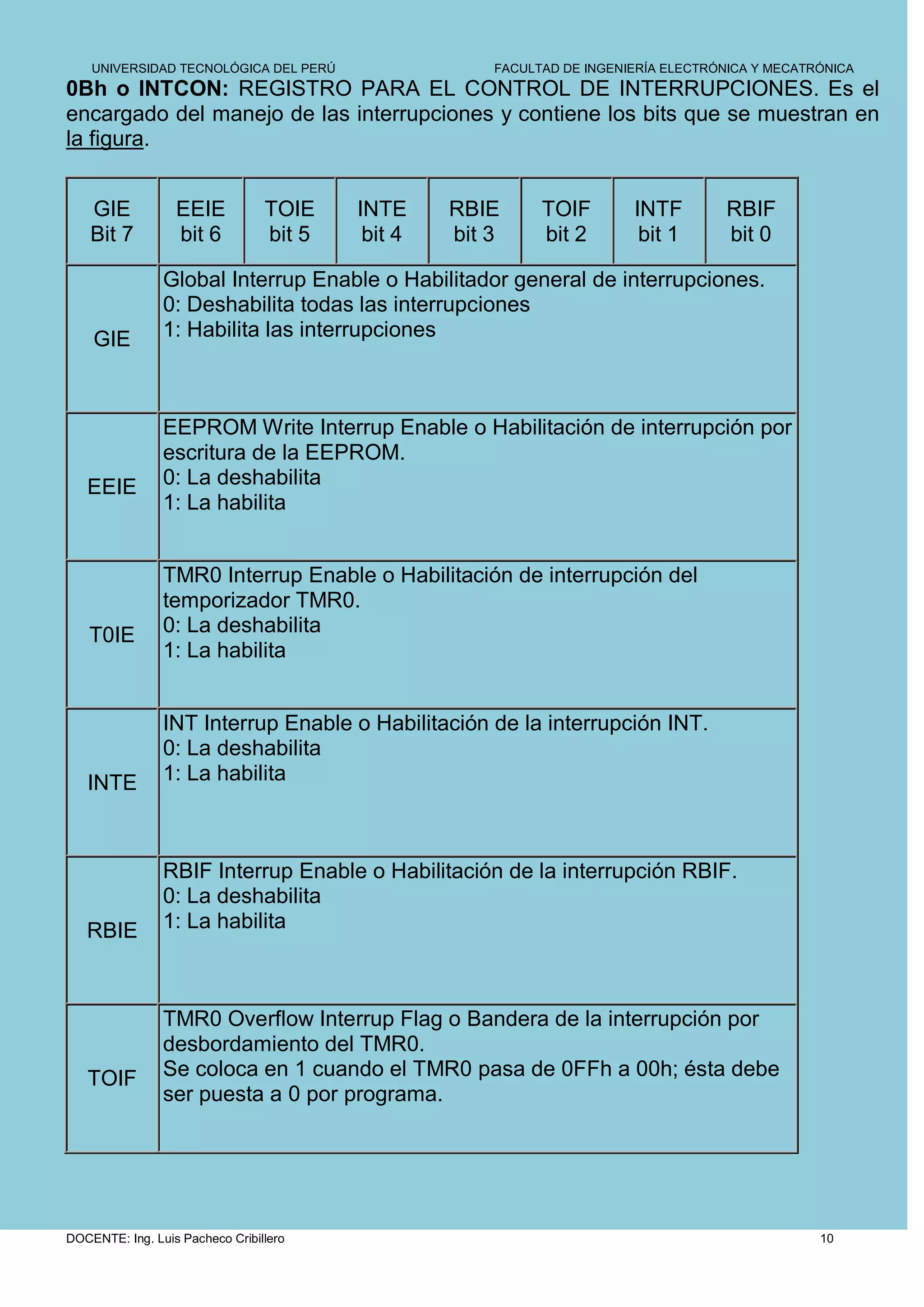 UNIVERSIDAD TECNOLÓGICA DEL PERÚ                  FACULTAD DE INGENIERÍA ELECTRÓNICA Y MECATRÓNICA
0Bh o INTCON: REGISTRO PARA EL CONTROL DE INTERRUPCIONES. Es el
encargado del manejo de las interrupciones y contiene los bits que se muestran en
la figura.


    GIE           EEIE           TOIE    INTE     RBIE      TOIF        INTF        RBIF
    Bit 7         bit 6          bit 5    bit 4   bit 3     bit 2        bit 1      bit 0

                Global Interrup Enable o Habilitador general de interrupciones.
                0: Deshabilita todas las interrupciones
    GIE         1: Habilita las interrupciones



                EEPROM Write Interrup Enable o Habilitación de interrupción por
                escritura de la EEPROM.
   EEIE         0: La deshabilita
                1: La habilita


                TMR0 Interrup Enable o Habilitación de interrupción del
                temporizador TMR0.
   T0IE         0: La deshabilita
                1: La habilita


                INT Interrup Enable o Habilitación de la interrupción INT.
                0: La deshabilita
   INTE         1: La habilita



                RBIF Interrup Enable o Habilitación de la interrupción RBIF.
                0: La deshabilita
   RBIE         1: La habilita



                TMR0 Overflow Interrup Flag o Bandera de la interrupción por
                desbordamiento del TMR0.
   TOIF         Se coloca en 1 cuando el TMR0 pasa de 0FFh a 00h; ésta debe
                ser puesta a 0 por programa.




DOCENTE: Ing. Luis Pacheco Cribillero                                                            10
 
