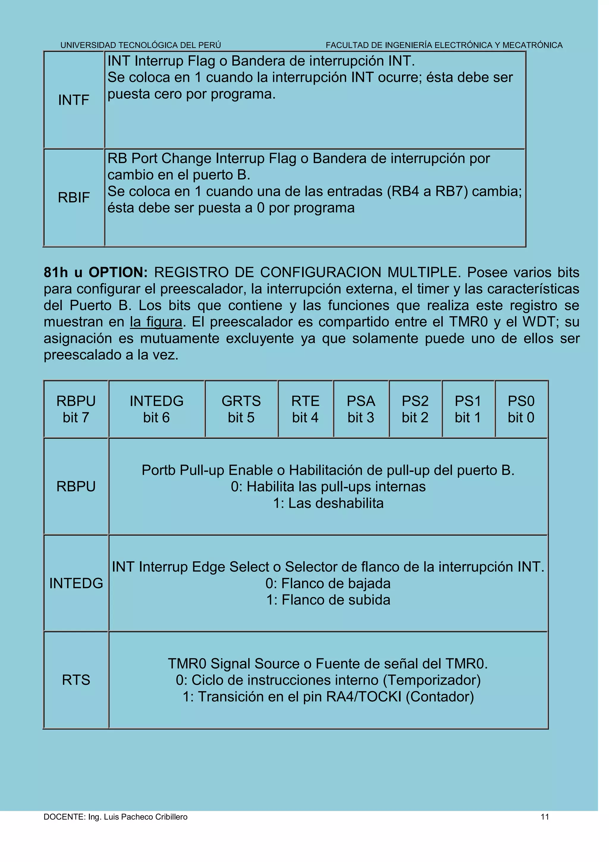 UNIVERSIDAD TECNOLÓGICA DEL PERÚ                     FACULTAD DE INGENIERÍA ELECTRÓNICA Y MECATRÓNICA

                INT Interrup Flag o Bandera de interrupción INT.
                Se coloca en 1 cuando la interrupción INT ocurre; ésta debe ser
   INTF         puesta cero por programa.



                RB Port Change Interrup Flag o Bandera de interrupción por
                cambio en el puerto B.
   RBIF         Se coloca en 1 cuando una de las entradas (RB4 a RB7) cambia;
                ésta debe ser puesta a 0 por programa



81h u OPTION: REGISTRO DE CONFIGURACION MULTIPLE. Posee varios bits
para configurar el preescalador, la interrupción externa, el timer y las características
del Puerto B. Los bits que contiene y las funciones que realiza este registro se
muestran en la figura. El preescalador es compartido entre el TMR0 y el WDT; su
asignación es mutuamente excluyente ya que solamente puede uno de ellos ser
preescalado a la vez.


   RBPU               INTEDG            GRTS     RTE         PSA        PS2        PS1       PS0
    bit 7               bit 6            bit 5   bit 4       bit 3      bit 2      bit 1     bit 0


                         Portb Pull-up Enable o Habilitación de pull-up del puerto B.
   RBPU                                0: Habilita las pull-ups internas
                                             1: Las deshabilita



        INT Interrup Edge Select o Selector de flanco de la interrupción INT.
 INTEDG                        0: Flanco de bajada
                               1: Flanco de subida



                               TMR0 Signal Source o Fuente de señal del TMR0.
    RTS                         0: Ciclo de instrucciones interno (Temporizador)
                                 1: Transición en el pin RA4/TOCKI (Contador)




DOCENTE: Ing. Luis Pacheco Cribillero                                                                11
 