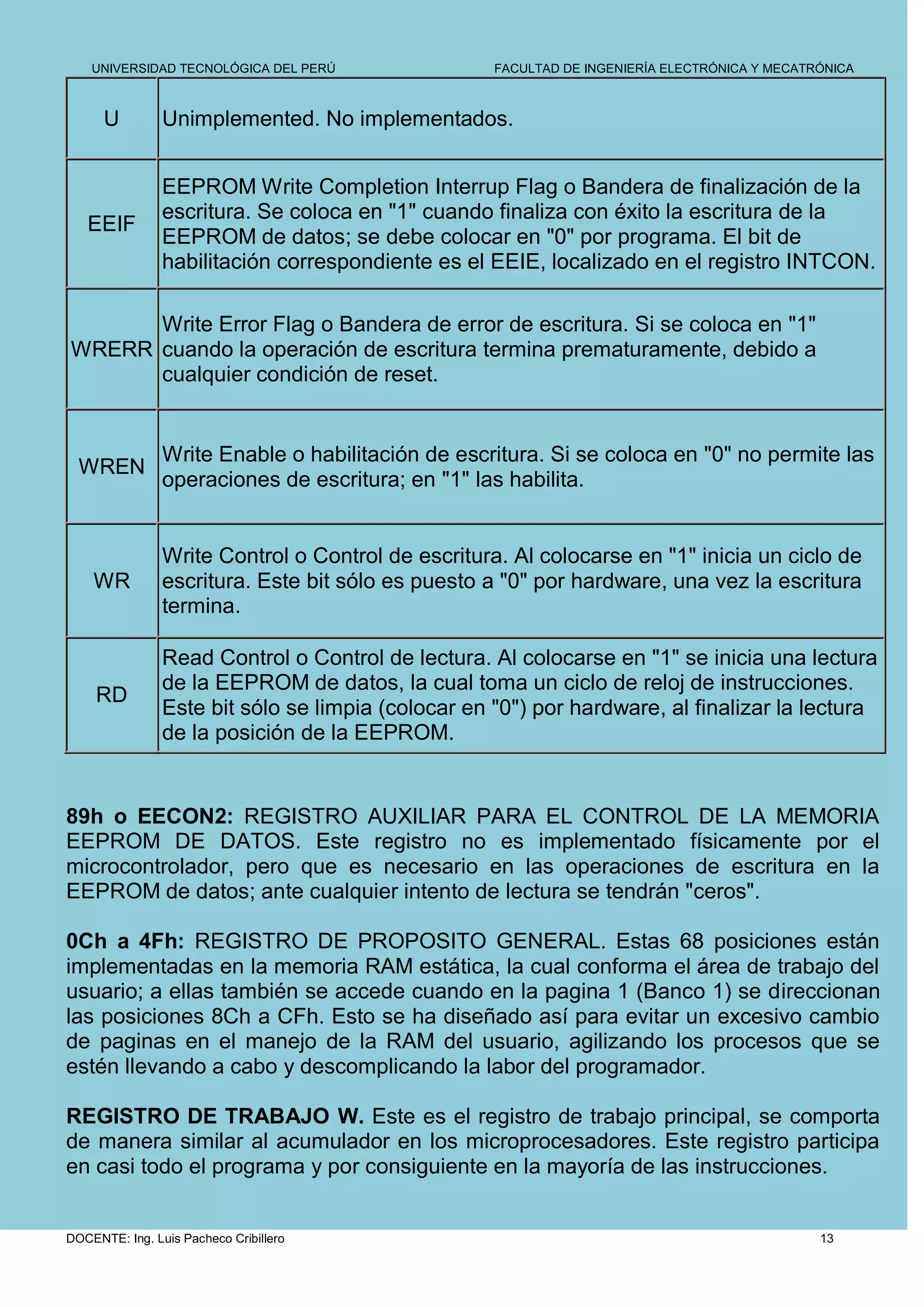 UNIVERSIDAD TECNOLÓGICA DEL PERÚ                FACULTAD DE INGENIERÍA ELECTRÓNICA Y MECATRÓNICA



      U         Unimplemented. No implementados.


                EEPROM Write Completion Interrup Flag o Bandera de finalización de la
                escritura. Se coloca en "1" cuando finaliza con éxito la escritura de la
   EEIF
                EEPROM de datos; se debe colocar en "0" por programa. El bit de
                habilitación correspondiente es el EEIE, localizado en el registro INTCON.

      Write Error Flag o Bandera de error de escritura. Si se coloca en "1"
WRERR cuando la operación de escritura termina prematuramente, debido a
      cualquier condición de reset.


                Write Enable o habilitación de escritura. Si se coloca en "0" no permite las
  WREN
                operaciones de escritura; en "1" las habilita.


                Write Control o Control de escritura. Al colocarse en "1" inicia un ciclo de
    WR          escritura. Este bit sólo es puesto a "0" por hardware, una vez la escritura
                termina.

                Read Control o Control de lectura. Al colocarse en "1" se inicia una lectura
                de la EEPROM de datos, la cual toma un ciclo de reloj de instrucciones.
     RD
                Este bit sólo se limpia (colocar en "0") por hardware, al finalizar la lectura
                de la posición de la EEPROM.


89h o EECON2: REGISTRO AUXILIAR PARA EL CONTROL DE LA MEMORIA
EEPROM DE DATOS. Este registro no es implementado físicamente por el
microcontrolador, pero que es necesario en las operaciones de escritura en la
EEPROM de datos; ante cualquier intento de lectura se tendrán "ceros".

0Ch a 4Fh: REGISTRO DE PROPOSITO GENERAL. Estas 68 posiciones están
implementadas en la memoria RAM estática, la cual conforma el área de trabajo del
usuario; a ellas también se accede cuando en la pagina 1 (Banco 1) se direccionan
las posiciones 8Ch a CFh. Esto se ha diseñado así para evitar un excesivo cambio
de paginas en el manejo de la RAM del usuario, agilizando los procesos que se
estén llevando a cabo y descomplicando la labor del programador.

REGISTRO DE TRABAJO W. Este es el registro de trabajo principal, se comporta
de manera similar al acumulador en los microprocesadores. Este registro participa
en casi todo el programa y por consiguiente en la mayoría de las instrucciones.


DOCENTE: Ing. Luis Pacheco Cribillero                                                          13
 