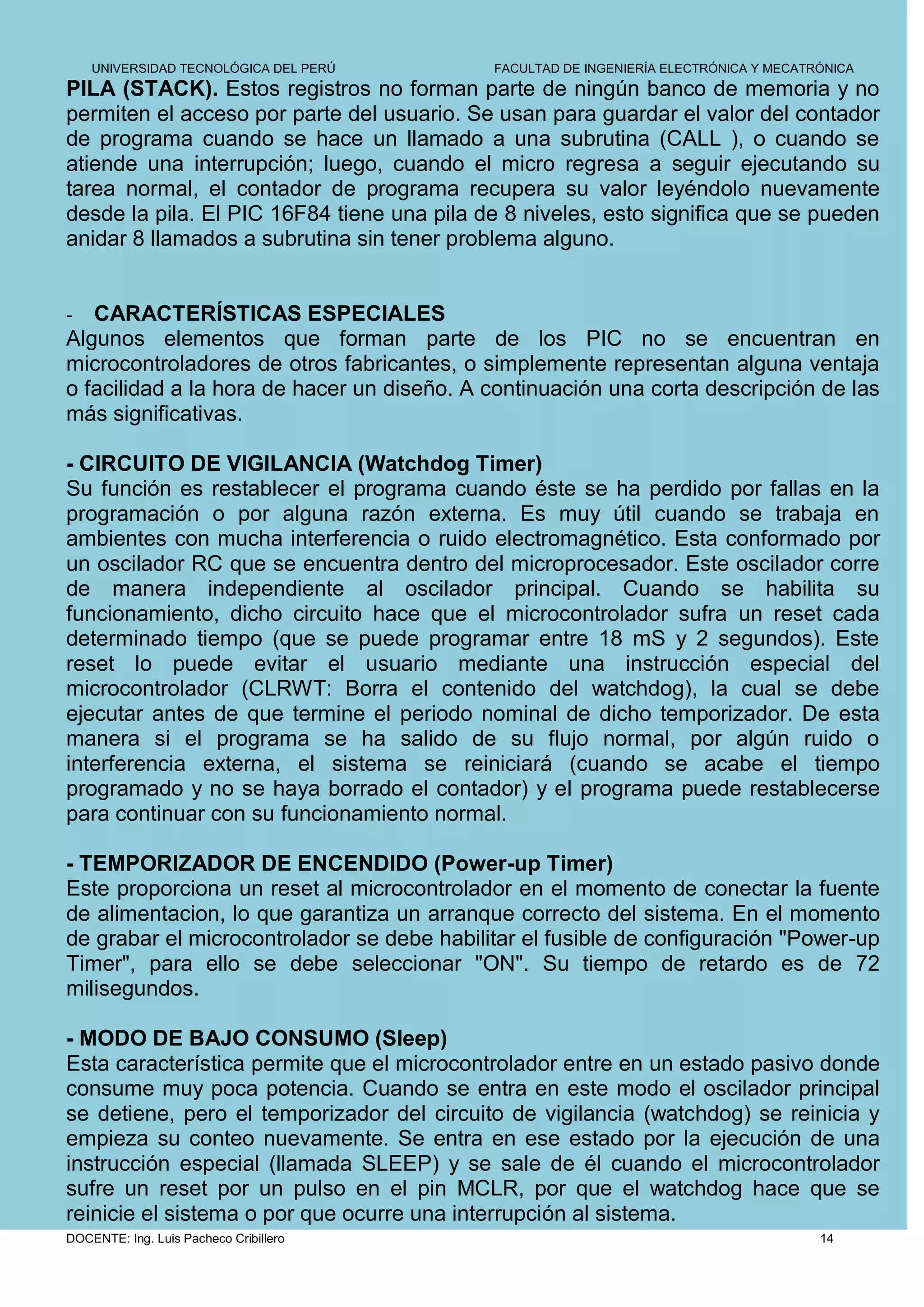 UNIVERSIDAD TECNOLÓGICA DEL PERÚ        FACULTAD DE INGENIERÍA ELECTRÓNICA Y MECATRÓNICA
PILA (STACK). Estos registros no forman parte de ningún banco de memoria y no
permiten el acceso por parte del usuario. Se usan para guardar el valor del contador
de programa cuando se hace un llamado a una subrutina (CALL ), o cuando se
atiende una interrupción; luego, cuando el micro regresa a seguir ejecutando su
tarea normal, el contador de programa recupera su valor leyéndolo nuevamente
desde la pila. El PIC 16F84 tiene una pila de 8 niveles, esto significa que se pueden
anidar 8 llamados a subrutina sin tener problema alguno.


-  CARACTERÍSTICAS ESPECIALES
Algunos elementos que forman parte de los PIC no se encuentran en
microcontroladores de otros fabricantes, o simplemente representan alguna ventaja
o facilidad a la hora de hacer un diseño. A continuación una corta descripción de las
más significativas.

- CIRCUITO DE VIGILANCIA (Watchdog Timer)
Su función es restablecer el programa cuando éste se ha perdido por fallas en la
programación o por alguna razón externa. Es muy útil cuando se trabaja en
ambientes con mucha interferencia o ruido electromagnético. Esta conformado por
un oscilador RC que se encuentra dentro del microprocesador. Este oscilador corre
de manera independiente al oscilador principal. Cuando se habilita su
funcionamiento, dicho circuito hace que el microcontrolador sufra un reset cada
determinado tiempo (que se puede programar entre 18 mS y 2 segundos). Este
reset lo puede evitar el usuario mediante una instrucción especial del
microcontrolador (CLRWT: Borra el contenido del watchdog), la cual se debe
ejecutar antes de que termine el periodo nominal de dicho temporizador. De esta
manera si el programa se ha salido de su flujo normal, por algún ruido o
interferencia externa, el sistema se reiniciará (cuando se acabe el tiempo
programado y no se haya borrado el contador) y el programa puede restablecerse
para continuar con su funcionamiento normal.

- TEMPORIZADOR DE ENCENDIDO (Power-up Timer)
Este proporciona un reset al microcontrolador en el momento de conectar la fuente
de alimentacion, lo que garantiza un arranque correcto del sistema. En el momento
de grabar el microcontrolador se debe habilitar el fusible de configuración "Power-up
Timer", para ello se debe seleccionar "ON". Su tiempo de retardo es de 72
milisegundos.

- MODO DE BAJO CONSUMO (Sleep)
Esta característica permite que el microcontrolador entre en un estado pasivo donde
consume muy poca potencia. Cuando se entra en este modo el oscilador principal
se detiene, pero el temporizador del circuito de vigilancia (watchdog) se reinicia y
empieza su conteo nuevamente. Se entra en ese estado por la ejecución de una
instrucción especial (llamada SLEEP) y se sale de él cuando el microcontrolador
sufre un reset por un pulso en el pin MCLR, por que el watchdog hace que se
reinicie el sistema o por que ocurre una interrupción al sistema.
DOCENTE: Ing. Luis Pacheco Cribillero                                                  14
 