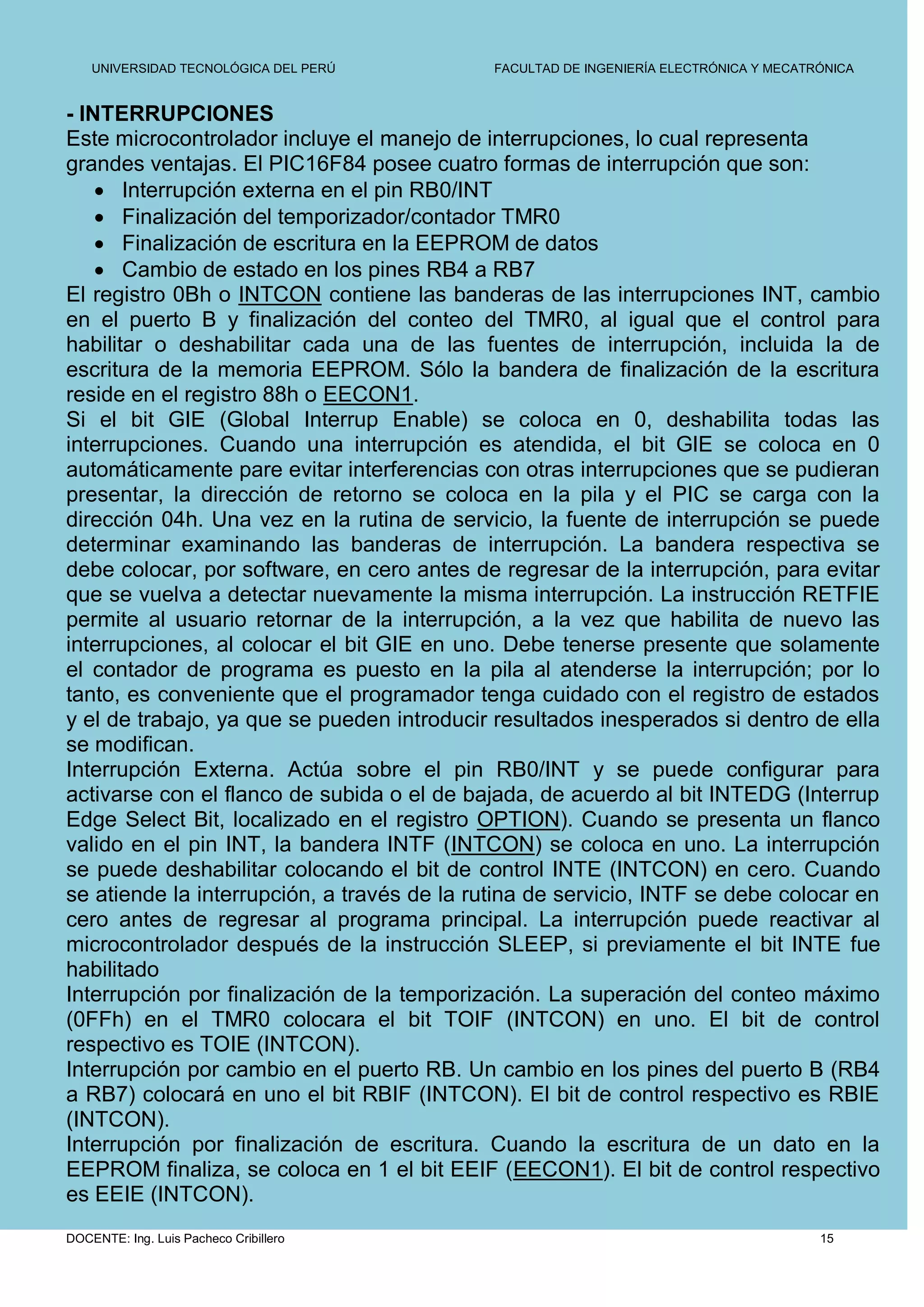 UNIVERSIDAD TECNOLÓGICA DEL PERÚ         FACULTAD DE INGENIERÍA ELECTRÓNICA Y MECATRÓNICA


- INTERRUPCIONES
Este microcontrolador incluye el manejo de interrupciones, lo cual representa
grandes ventajas. El PIC16F84 posee cuatro formas de interrupción que son:
     Interrupción externa en el pin RB0/INT
     Finalización del temporizador/contador TMR0
     Finalización de escritura en la EEPROM de datos
     Cambio de estado en los pines RB4 a RB7
El registro 0Bh o INTCON contiene las banderas de las interrupciones INT, cambio
en el puerto B y finalización del conteo del TMR0, al igual que el control para
habilitar o deshabilitar cada una de las fuentes de interrupción, incluida la de
escritura de la memoria EEPROM. Sólo la bandera de finalización de la escritura
reside en el registro 88h o EECON1.
Si el bit GIE (Global Interrup Enable) se coloca en 0, deshabilita todas las
interrupciones. Cuando una interrupción es atendida, el bit GIE se coloca en 0
automáticamente pare evitar interferencias con otras interrupciones que se pudieran
presentar, la dirección de retorno se coloca en la pila y el PIC se carga con la
dirección 04h. Una vez en la rutina de servicio, la fuente de interrupción se puede
determinar examinando las banderas de interrupción. La bandera respectiva se
debe colocar, por software, en cero antes de regresar de la interrupción, para evitar
que se vuelva a detectar nuevamente la misma interrupción. La instrucción RETFIE
permite al usuario retornar de la interrupción, a la vez que habilita de nuevo las
interrupciones, al colocar el bit GIE en uno. Debe tenerse presente que solamente
el contador de programa es puesto en la pila al atenderse la interrupción; por lo
tanto, es conveniente que el programador tenga cuidado con el registro de estados
y el de trabajo, ya que se pueden introducir resultados inesperados si dentro de ella
se modifican.
Interrupción Externa. Actúa sobre el pin RB0/INT y se puede configurar para
activarse con el flanco de subida o el de bajada, de acuerdo al bit INTEDG (Interrup
Edge Select Bit, localizado en el registro OPTION). Cuando se presenta un flanco
valido en el pin INT, la bandera INTF (INTCON) se coloca en uno. La interrupción
se puede deshabilitar colocando el bit de control INTE (INTCON) en cero. Cuando
se atiende la interrupción, a través de la rutina de servicio, INTF se debe colocar en
cero antes de regresar al programa principal. La interrupción puede reactivar al
microcontrolador después de la instrucción SLEEP, si previamente el bit INTE fue
habilitado
Interrupción por finalización de la temporización. La superación del conteo máximo
(0FFh) en el TMR0 colocara el bit TOIF (INTCON) en uno. El bit de control
respectivo es TOIE (INTCON).
Interrupción por cambio en el puerto RB. Un cambio en los pines del puerto B (RB4
a RB7) colocará en uno el bit RBIF (INTCON). El bit de control respectivo es RBIE
(INTCON).
Interrupción por finalización de escritura. Cuando la escritura de un dato en la
EEPROM finaliza, se coloca en 1 el bit EEIF (EECON1). El bit de control respectivo
es EEIE (INTCON).
DOCENTE: Ing. Luis Pacheco Cribillero                                                   15
 