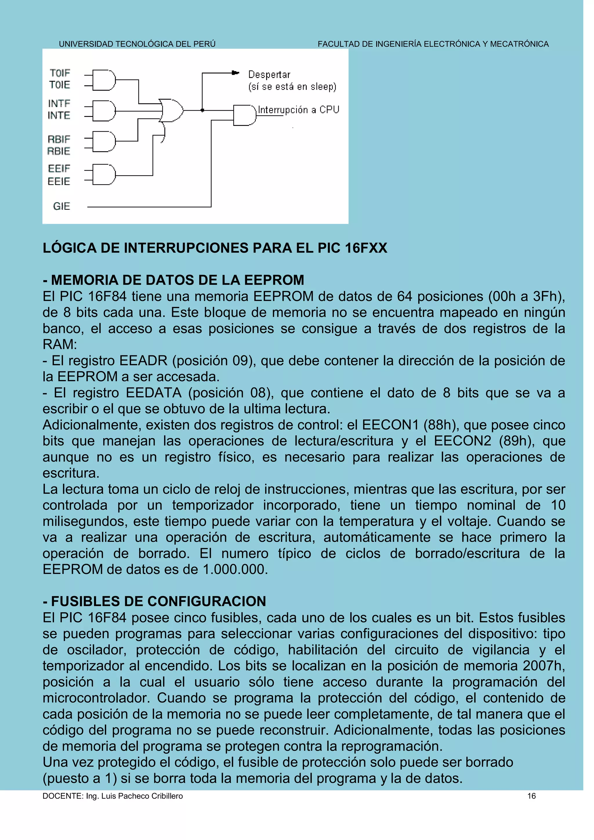 UNIVERSIDAD TECNOLÓGICA DEL PERÚ         FACULTAD DE INGENIERÍA ELECTRÓNICA Y MECATRÓNICA




LÓGICA DE INTERRUPCIONES PARA EL PIC 16FXX

- MEMORIA DE DATOS DE LA EEPROM
El PIC 16F84 tiene una memoria EEPROM de datos de 64 posiciones (00h a 3Fh),
de 8 bits cada una. Este bloque de memoria no se encuentra mapeado en ningún
banco, el acceso a esas posiciones se consigue a través de dos registros de la
RAM:
- El registro EEADR (posición 09), que debe contener la dirección de la posición de
la EEPROM a ser accesada.
- El registro EEDATA (posición 08), que contiene el dato de 8 bits que se va a
escribir o el que se obtuvo de la ultima lectura.
Adicionalmente, existen dos registros de control: el EECON1 (88h), que posee cinco
bits que manejan las operaciones de lectura/escritura y el EECON2 (89h), que
aunque no es un registro físico, es necesario para realizar las operaciones de
escritura.
La lectura toma un ciclo de reloj de instrucciones, mientras que las escritura, por ser
controlada por un temporizador incorporado, tiene un tiempo nominal de 10
milisegundos, este tiempo puede variar con la temperatura y el voltaje. Cuando se
va a realizar una operación de escritura, automáticamente se hace primero la
operación de borrado. El numero típico de ciclos de borrado/escritura de la
EEPROM de datos es de 1.000.000.

- FUSIBLES DE CONFIGURACION
El PIC 16F84 posee cinco fusibles, cada uno de los cuales es un bit. Estos fusibles
se pueden programas para seleccionar varias configuraciones del dispositivo: tipo
de oscilador, protección de código, habilitación del circuito de vigilancia y el
temporizador al encendido. Los bits se localizan en la posición de memoria 2007h,
posición a la cual el usuario sólo tiene acceso durante la programación del
microcontrolador. Cuando se programa la protección del código, el contenido de
cada posición de la memoria no se puede leer completamente, de tal manera que el
código del programa no se puede reconstruir. Adicionalmente, todas las posiciones
de memoria del programa se protegen contra la reprogramación.
Una vez protegido el código, el fusible de protección solo puede ser borrado
(puesto a 1) si se borra toda la memoria del programa y la de datos.
DOCENTE: Ing. Luis Pacheco Cribillero                                                   16
 