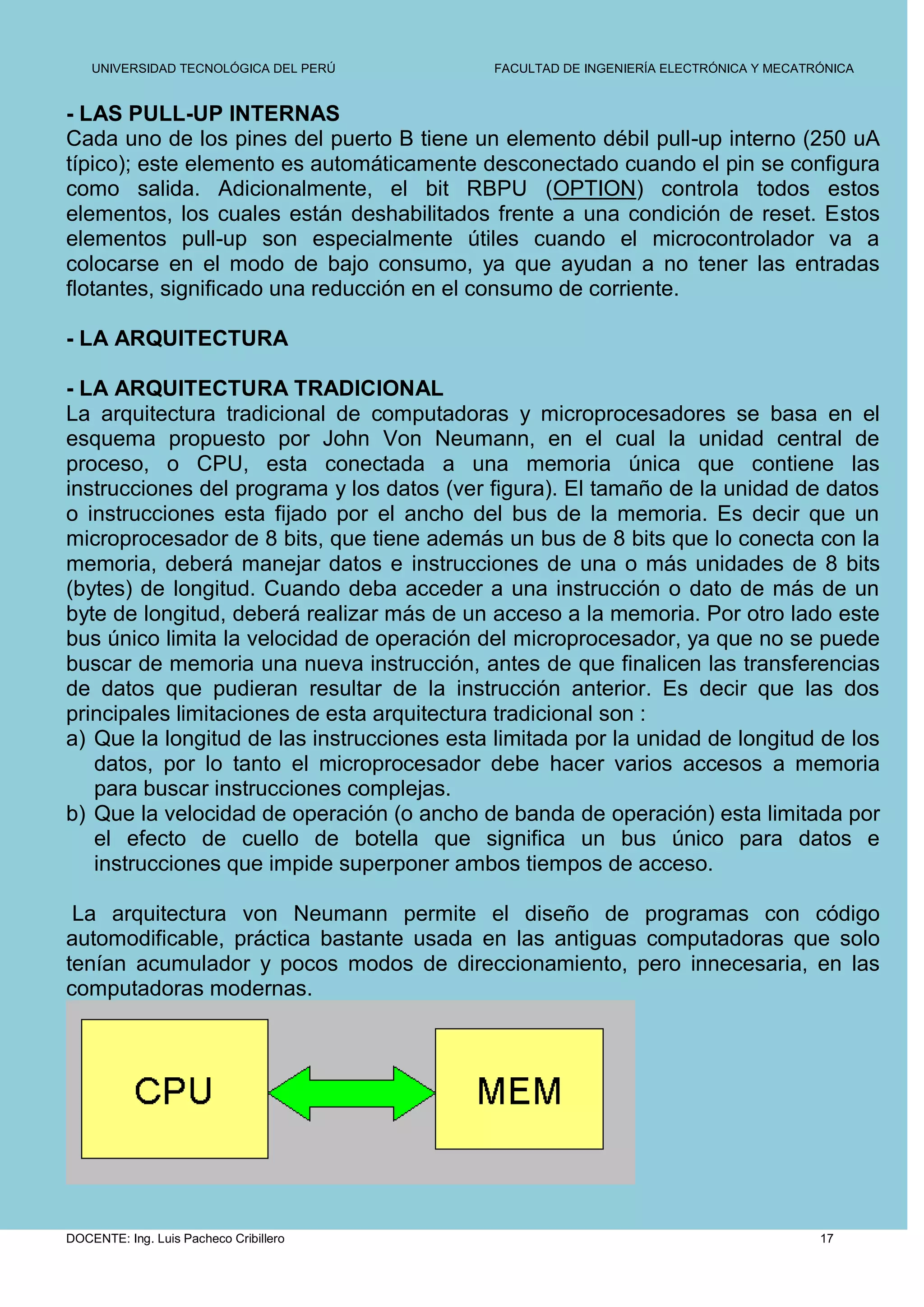 UNIVERSIDAD TECNOLÓGICA DEL PERÚ         FACULTAD DE INGENIERÍA ELECTRÓNICA Y MECATRÓNICA


- LAS PULL-UP INTERNAS
Cada uno de los pines del puerto B tiene un elemento débil pull-up interno (250 uA
típico); este elemento es automáticamente desconectado cuando el pin se configura
como salida. Adicionalmente, el bit RBPU (OPTION) controla todos estos
elementos, los cuales están deshabilitados frente a una condición de reset. Estos
elementos pull-up son especialmente útiles cuando el microcontrolador va a
colocarse en el modo de bajo consumo, ya que ayudan a no tener las entradas
flotantes, significado una reducción en el consumo de corriente.

- LA ARQUITECTURA

- LA ARQUITECTURA TRADICIONAL
La arquitectura tradicional de computadoras y microprocesadores se basa en el
esquema propuesto por John Von Neumann, en el cual la unidad central de
proceso, o CPU, esta conectada a una memoria única que contiene las
instrucciones del programa y los datos (ver figura). El tamaño de la unidad de datos
o instrucciones esta fijado por el ancho del bus de la memoria. Es decir que un
microprocesador de 8 bits, que tiene además un bus de 8 bits que lo conecta con la
memoria, deberá manejar datos e instrucciones de una o más unidades de 8 bits
(bytes) de longitud. Cuando deba acceder a una instrucción o dato de más de un
byte de longitud, deberá realizar más de un acceso a la memoria. Por otro lado este
bus único limita la velocidad de operación del microprocesador, ya que no se puede
buscar de memoria una nueva instrucción, antes de que finalicen las transferencias
de datos que pudieran resultar de la instrucción anterior. Es decir que las dos
principales limitaciones de esta arquitectura tradicional son :
a) Que la longitud de las instrucciones esta limitada por la unidad de longitud de los
   datos, por lo tanto el microprocesador debe hacer varios accesos a memoria
   para buscar instrucciones complejas.
b) Que la velocidad de operación (o ancho de banda de operación) esta limitada por
   el efecto de cuello de botella que significa un bus único para datos e
   instrucciones que impide superponer ambos tiempos de acceso.

 La arquitectura von Neumann permite el diseño de programas con código
automodificable, práctica bastante usada en las antiguas computadoras que solo
tenían acumulador y pocos modos de direccionamiento, pero innecesaria, en las
computadoras modernas.




DOCENTE: Ing. Luis Pacheco Cribillero                                                   17
 