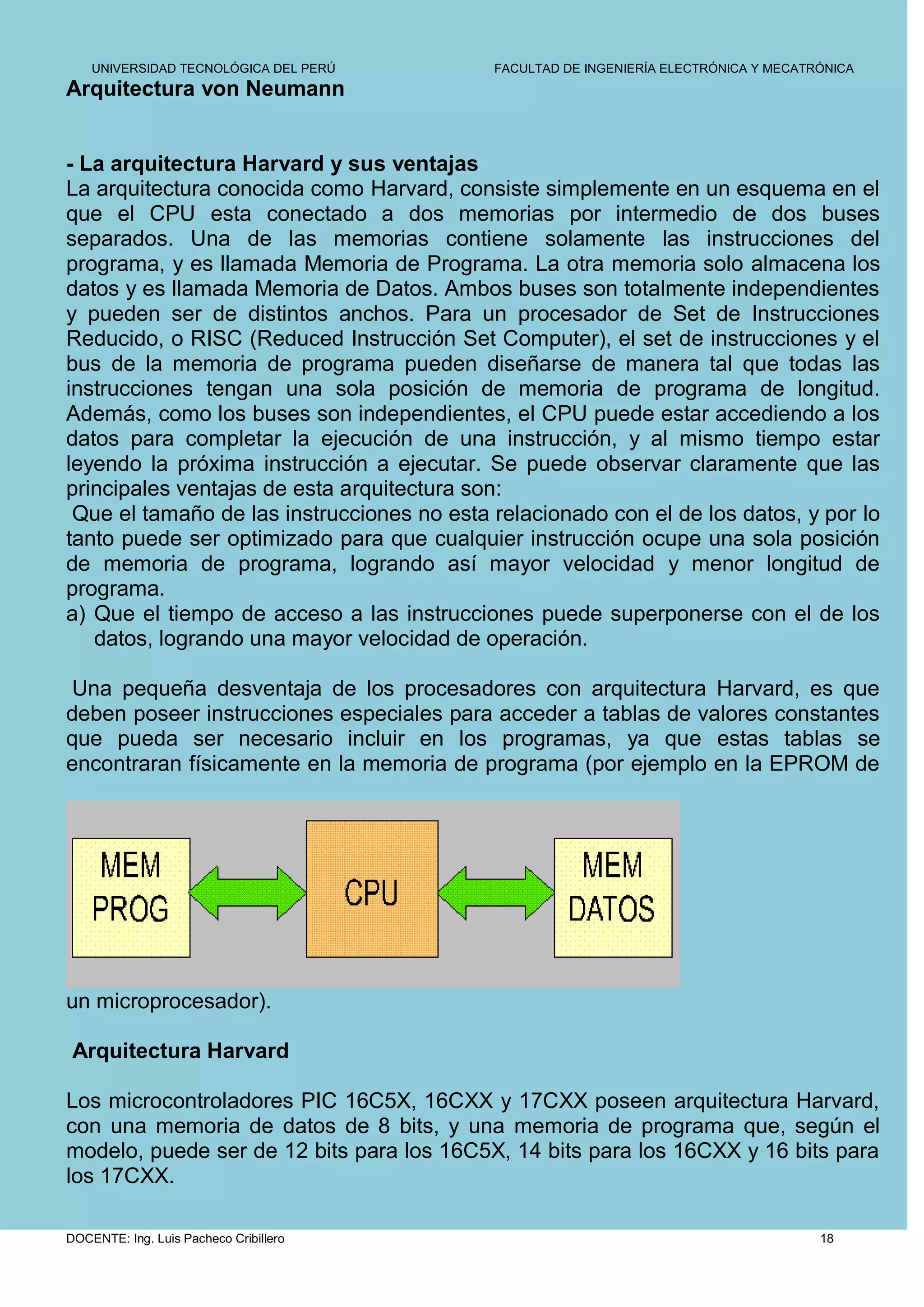 UNIVERSIDAD TECNOLÓGICA DEL PERÚ        FACULTAD DE INGENIERÍA ELECTRÓNICA Y MECATRÓNICA
Arquitectura von Neumann


- La arquitectura Harvard y sus ventajas
La arquitectura conocida como Harvard, consiste simplemente en un esquema en el
que el CPU esta conectado a dos memorias por intermedio de dos buses
separados. Una de las memorias contiene solamente las instrucciones del
programa, y es llamada Memoria de Programa. La otra memoria solo almacena los
datos y es llamada Memoria de Datos. Ambos buses son totalmente independientes
y pueden ser de distintos anchos. Para un procesador de Set de Instrucciones
Reducido, o RISC (Reduced Instrucción Set Computer), el set de instrucciones y el
bus de la memoria de programa pueden diseñarse de manera tal que todas las
instrucciones tengan una sola posición de memoria de programa de longitud.
Además, como los buses son independientes, el CPU puede estar accediendo a los
datos para completar la ejecución de una instrucción, y al mismo tiempo estar
leyendo la próxima instrucción a ejecutar. Se puede observar claramente que las
principales ventajas de esta arquitectura son:
 Que el tamaño de las instrucciones no esta relacionado con el de los datos, y por lo
tanto puede ser optimizado para que cualquier instrucción ocupe una sola posición
de memoria de programa, logrando así mayor velocidad y menor longitud de
programa.
a) Que el tiempo de acceso a las instrucciones puede superponerse con el de los
   datos, logrando una mayor velocidad de operación.

Una pequeña desventaja de los procesadores con arquitectura Harvard, es que
deben poseer instrucciones especiales para acceder a tablas de valores constantes
que pueda ser necesario incluir en los programas, ya que estas tablas se
encontraran físicamente en la memoria de programa (por ejemplo en la EPROM de




un microprocesador).

 Arquitectura Harvard

Los microcontroladores PIC 16C5X, 16CXX y 17CXX poseen arquitectura Harvard,
con una memoria de datos de 8 bits, y una memoria de programa que, según el
modelo, puede ser de 12 bits para los 16C5X, 14 bits para los 16CXX y 16 bits para
los 17CXX.

DOCENTE: Ing. Luis Pacheco Cribillero                                                  18
 