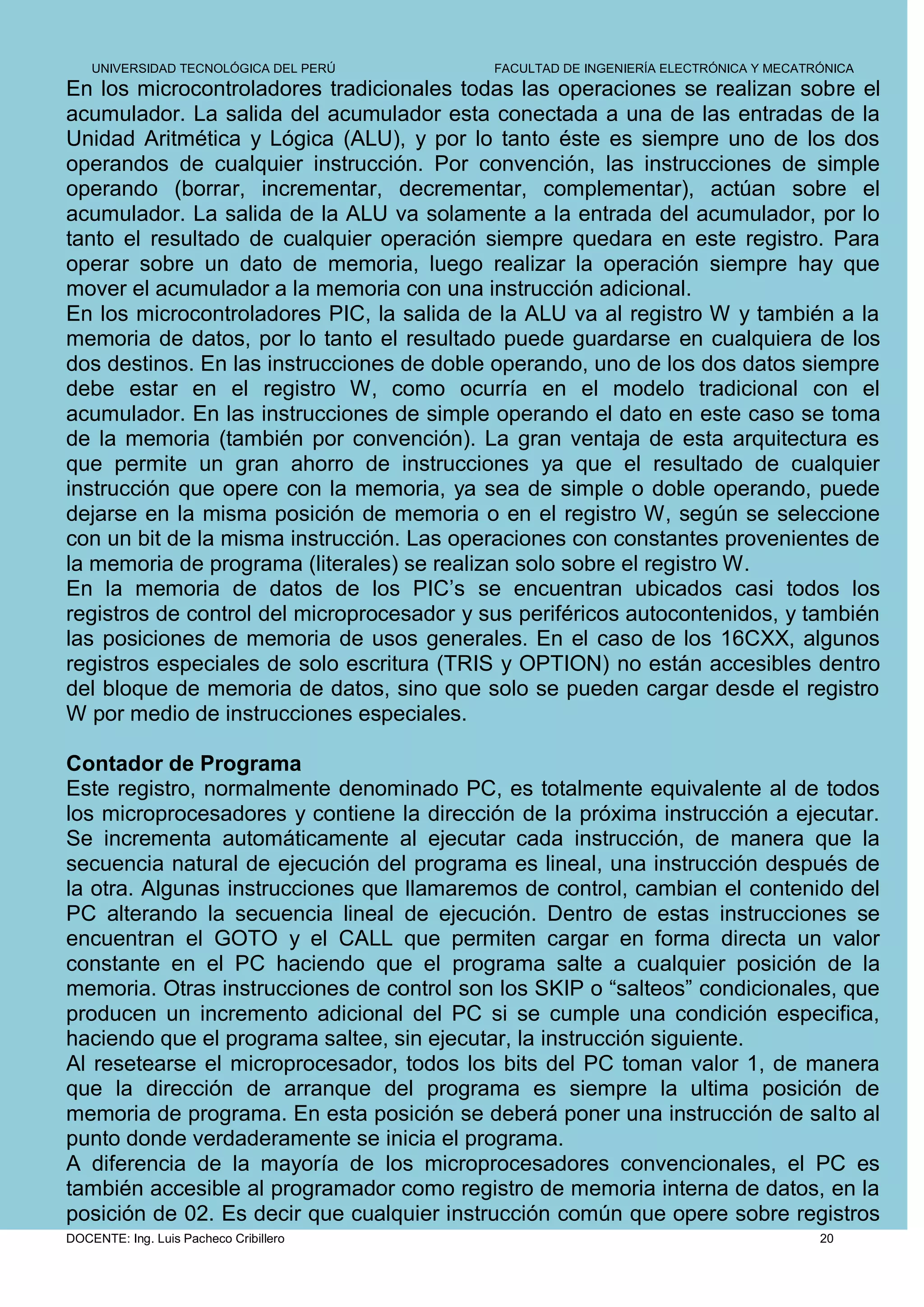 UNIVERSIDAD TECNOLÓGICA DEL PERÚ        FACULTAD DE INGENIERÍA ELECTRÓNICA Y MECATRÓNICA
En los microcontroladores tradicionales todas las operaciones se realizan sobre el
acumulador. La salida del acumulador esta conectada a una de las entradas de la
Unidad Aritmética y Lógica (ALU), y por lo tanto éste es siempre uno de los dos
operandos de cualquier instrucción. Por convención, las instrucciones de simple
operando (borrar, incrementar, decrementar, complementar), actúan sobre el
acumulador. La salida de la ALU va solamente a la entrada del acumulador, por lo
tanto el resultado de cualquier operación siempre quedara en este registro. Para
operar sobre un dato de memoria, luego realizar la operación siempre hay que
mover el acumulador a la memoria con una instrucción adicional.
En los microcontroladores PIC, la salida de la ALU va al registro W y también a la
memoria de datos, por lo tanto el resultado puede guardarse en cualquiera de los
dos destinos. En las instrucciones de doble operando, uno de los dos datos siempre
debe estar en el registro W, como ocurría en el modelo tradicional con el
acumulador. En las instrucciones de simple operando el dato en este caso se toma
de la memoria (también por convención). La gran ventaja de esta arquitectura es
que permite un gran ahorro de instrucciones ya que el resultado de cualquier
instrucción que opere con la memoria, ya sea de simple o doble operando, puede
dejarse en la misma posición de memoria o en el registro W, según se seleccione
con un bit de la misma instrucción. Las operaciones con constantes provenientes de
la memoria de programa (literales) se realizan solo sobre el registro W.
En la memoria de datos de los PIC’s se encuentran ubicados casi todos los
registros de control del microprocesador y sus periféricos autocontenidos, y también
las posiciones de memoria de usos generales. En el caso de los 16CXX, algunos
registros especiales de solo escritura (TRIS y OPTION) no están accesibles dentro
del bloque de memoria de datos, sino que solo se pueden cargar desde el registro
W por medio de instrucciones especiales.

Contador de Programa
Este registro, normalmente denominado PC, es totalmente equivalente al de todos
los microprocesadores y contiene la dirección de la próxima instrucción a ejecutar.
Se incrementa automáticamente al ejecutar cada instrucción, de manera que la
secuencia natural de ejecución del programa es lineal, una instrucción después de
la otra. Algunas instrucciones que llamaremos de control, cambian el contenido del
PC alterando la secuencia lineal de ejecución. Dentro de estas instrucciones se
encuentran el GOTO y el CALL que permiten cargar en forma directa un valor
constante en el PC haciendo que el programa salte a cualquier posición de la
memoria. Otras instrucciones de control son los SKIP o “salteos” condicionales, que
producen un incremento adicional del PC si se cumple una condición especifica,
haciendo que el programa saltee, sin ejecutar, la instrucción siguiente.
Al resetearse el microprocesador, todos los bits del PC toman valor 1, de manera
que la dirección de arranque del programa es siempre la ultima posición de
memoria de programa. En esta posición se deberá poner una instrucción de salto al
punto donde verdaderamente se inicia el programa.
A diferencia de la mayoría de los microprocesadores convencionales, el PC es
también accesible al programador como registro de memoria interna de datos, en la
posición de 02. Es decir que cualquier instrucción común que opere sobre registros
DOCENTE: Ing. Luis Pacheco Cribillero                                                  20
 