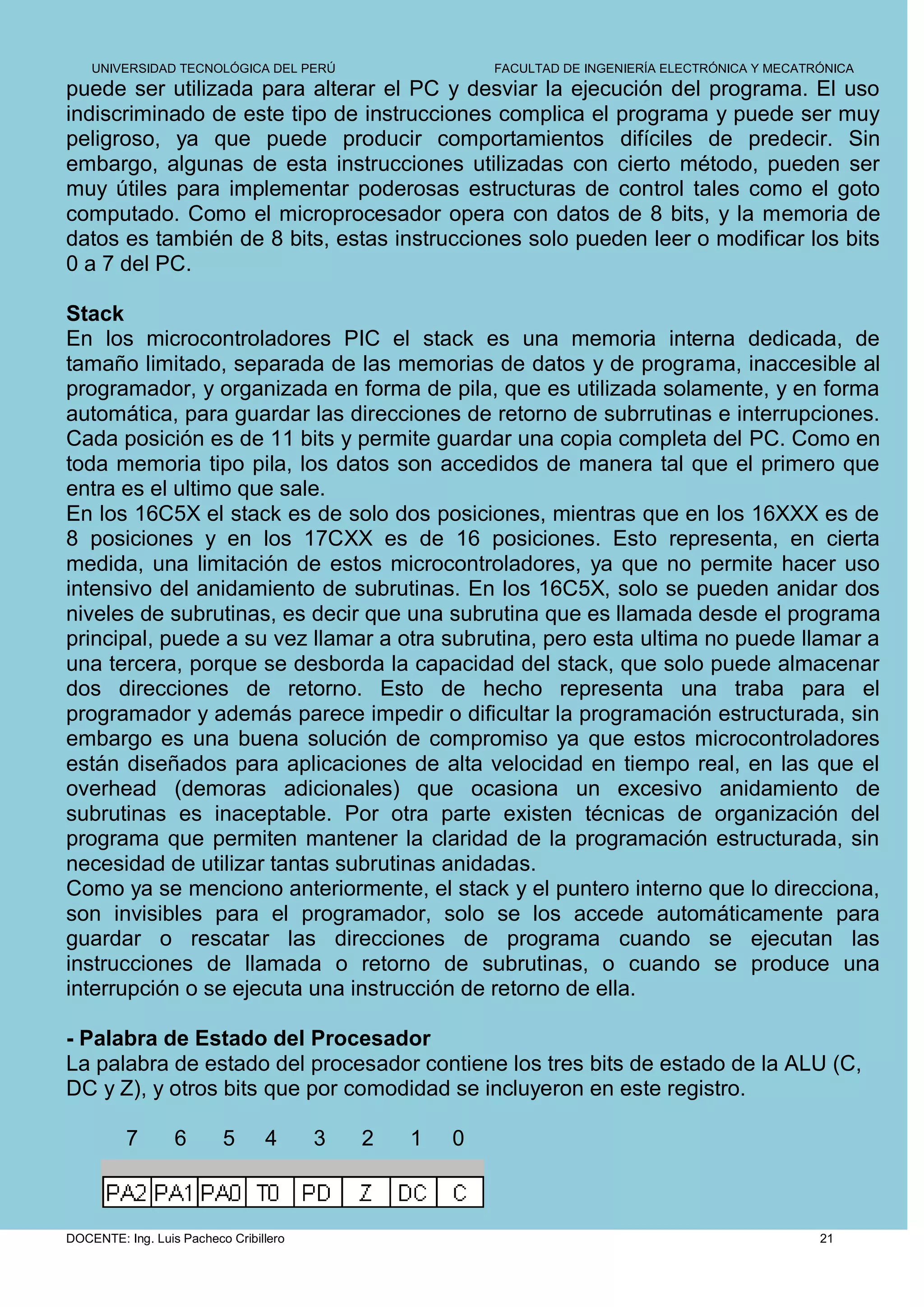 UNIVERSIDAD TECNOLÓGICA DEL PERÚ                    FACULTAD DE INGENIERÍA ELECTRÓNICA Y MECATRÓNICA
puede ser utilizada para alterar el PC y desviar la ejecución del programa. El uso
indiscriminado de este tipo de instrucciones complica el programa y puede ser muy
peligroso, ya que puede producir comportamientos difíciles de predecir. Sin
embargo, algunas de esta instrucciones utilizadas con cierto método, pueden ser
muy útiles para implementar poderosas estructuras de control tales como el goto
computado. Como el microprocesador opera con datos de 8 bits, y la memoria de
datos es también de 8 bits, estas instrucciones solo pueden leer o modificar los bits
0 a 7 del PC.

Stack
En los microcontroladores PIC el stack es una memoria interna dedicada, de
tamaño limitado, separada de las memorias de datos y de programa, inaccesible al
programador, y organizada en forma de pila, que es utilizada solamente, y en forma
automática, para guardar las direcciones de retorno de subrrutinas e interrupciones.
Cada posición es de 11 bits y permite guardar una copia completa del PC. Como en
toda memoria tipo pila, los datos son accedidos de manera tal que el primero que
entra es el ultimo que sale.
En los 16C5X el stack es de solo dos posiciones, mientras que en los 16XXX es de
8 posiciones y en los 17CXX es de 16 posiciones. Esto representa, en cierta
medida, una limitación de estos microcontroladores, ya que no permite hacer uso
intensivo del anidamiento de subrutinas. En los 16C5X, solo se pueden anidar dos
niveles de subrutinas, es decir que una subrutina que es llamada desde el programa
principal, puede a su vez llamar a otra subrutina, pero esta ultima no puede llamar a
una tercera, porque se desborda la capacidad del stack, que solo puede almacenar
dos direcciones de retorno. Esto de hecho representa una traba para el
programador y además parece impedir o dificultar la programación estructurada, sin
embargo es una buena solución de compromiso ya que estos microcontroladores
están diseñados para aplicaciones de alta velocidad en tiempo real, en las que el
overhead (demoras adicionales) que ocasiona un excesivo anidamiento de
subrutinas es inaceptable. Por otra parte existen técnicas de organización del
programa que permiten mantener la claridad de la programación estructurada, sin
necesidad de utilizar tantas subrutinas anidadas.
Como ya se menciono anteriormente, el stack y el puntero interno que lo direcciona,
son invisibles para el programador, solo se los accede automáticamente para
guardar o rescatar las direcciones de programa cuando se ejecutan las
instrucciones de llamada o retorno de subrutinas, o cuando se produce una
interrupción o se ejecuta una instrucción de retorno de ella.

- Palabra de Estado del Procesador
La palabra de estado del procesador contiene los tres bits de estado de la ALU (C,
DC y Z), y otros bits que por comodidad se incluyeron en este registro.

          7       6       5      4      3   2   1   0



DOCENTE: Ing. Luis Pacheco Cribillero                                                              21
 