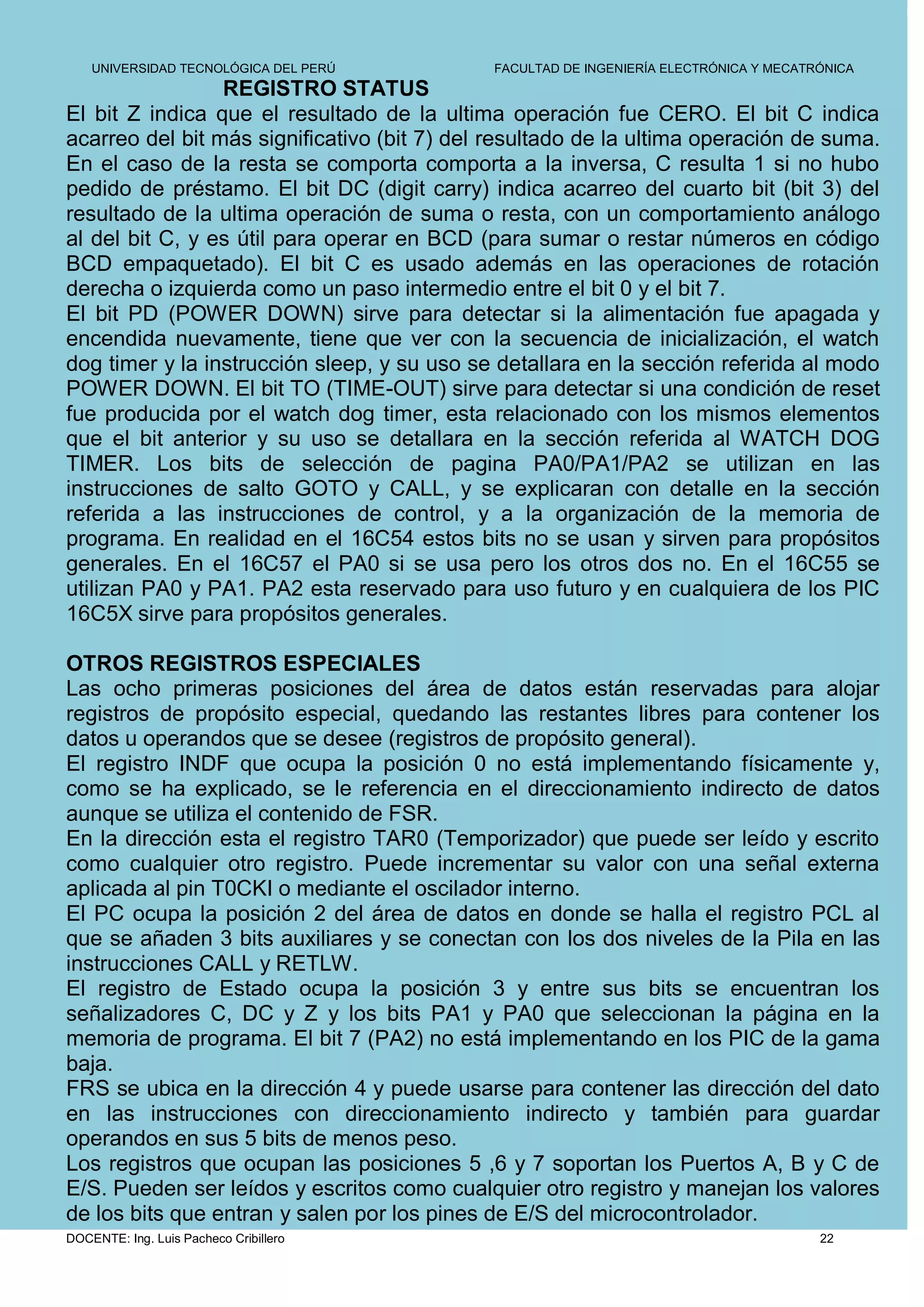 UNIVERSIDAD TECNOLÓGICA DEL PERÚ         FACULTAD DE INGENIERÍA ELECTRÓNICA Y MECATRÓNICA
                 REGISTRO STATUS
El bit Z indica que el resultado de la ultima operación fue CERO. El bit C indica
acarreo del bit más significativo (bit 7) del resultado de la ultima operación de suma.
En el caso de la resta se comporta comporta a la inversa, C resulta 1 si no hubo
pedido de préstamo. El bit DC (digit carry) indica acarreo del cuarto bit (bit 3) del
resultado de la ultima operación de suma o resta, con un comportamiento análogo
al del bit C, y es útil para operar en BCD (para sumar o restar números en código
BCD empaquetado). El bit C es usado además en las operaciones de rotación
derecha o izquierda como un paso intermedio entre el bit 0 y el bit 7.
El bit PD (POWER DOWN) sirve para detectar si la alimentación fue apagada y
encendida nuevamente, tiene que ver con la secuencia de inicialización, el watch
dog timer y la instrucción sleep, y su uso se detallara en la sección referida al modo
POWER DOWN. El bit TO (TIME-OUT) sirve para detectar si una condición de reset
fue producida por el watch dog timer, esta relacionado con los mismos elementos
que el bit anterior y su uso se detallara en la sección referida al WATCH DOG
TIMER. Los bits de selección de pagina PA0/PA1/PA2 se utilizan en las
instrucciones de salto GOTO y CALL, y se explicaran con detalle en la sección
referida a las instrucciones de control, y a la organización de la memoria de
programa. En realidad en el 16C54 estos bits no se usan y sirven para propósitos
generales. En el 16C57 el PA0 si se usa pero los otros dos no. En el 16C55 se
utilizan PA0 y PA1. PA2 esta reservado para uso futuro y en cualquiera de los PIC
16C5X sirve para propósitos generales.

OTROS REGISTROS ESPECIALES
Las ocho primeras posiciones del área de datos están reservadas para alojar
registros de propósito especial, quedando las restantes libres para contener los
datos u operandos que se desee (registros de propósito general).
El registro INDF que ocupa la posición 0 no está implementando físicamente y,
como se ha explicado, se le referencia en el direccionamiento indirecto de datos
aunque se utiliza el contenido de FSR.
En la dirección esta el registro TAR0 (Temporizador) que puede ser leído y escrito
como cualquier otro registro. Puede incrementar su valor con una señal externa
aplicada al pin T0CKI o mediante el oscilador interno.
El PC ocupa la posición 2 del área de datos en donde se halla el registro PCL al
que se añaden 3 bits auxiliares y se conectan con los dos niveles de la Pila en las
instrucciones CALL y RETLW.
El registro de Estado ocupa la posición 3 y entre sus bits se encuentran los
señalizadores C, DC y Z y los bits PA1 y PA0 que seleccionan la página en la
memoria de programa. El bit 7 (PA2) no está implementando en los PIC de la gama
baja.
FRS se ubica en la dirección 4 y puede usarse para contener las dirección del dato
en las instrucciones con direccionamiento indirecto y también para guardar
operandos en sus 5 bits de menos peso.
Los registros que ocupan las posiciones 5 ,6 y 7 soportan los Puertos A, B y C de
E/S. Pueden ser leídos y escritos como cualquier otro registro y manejan los valores
de los bits que entran y salen por los pines de E/S del microcontrolador.
DOCENTE: Ing. Luis Pacheco Cribillero                                                   22
 