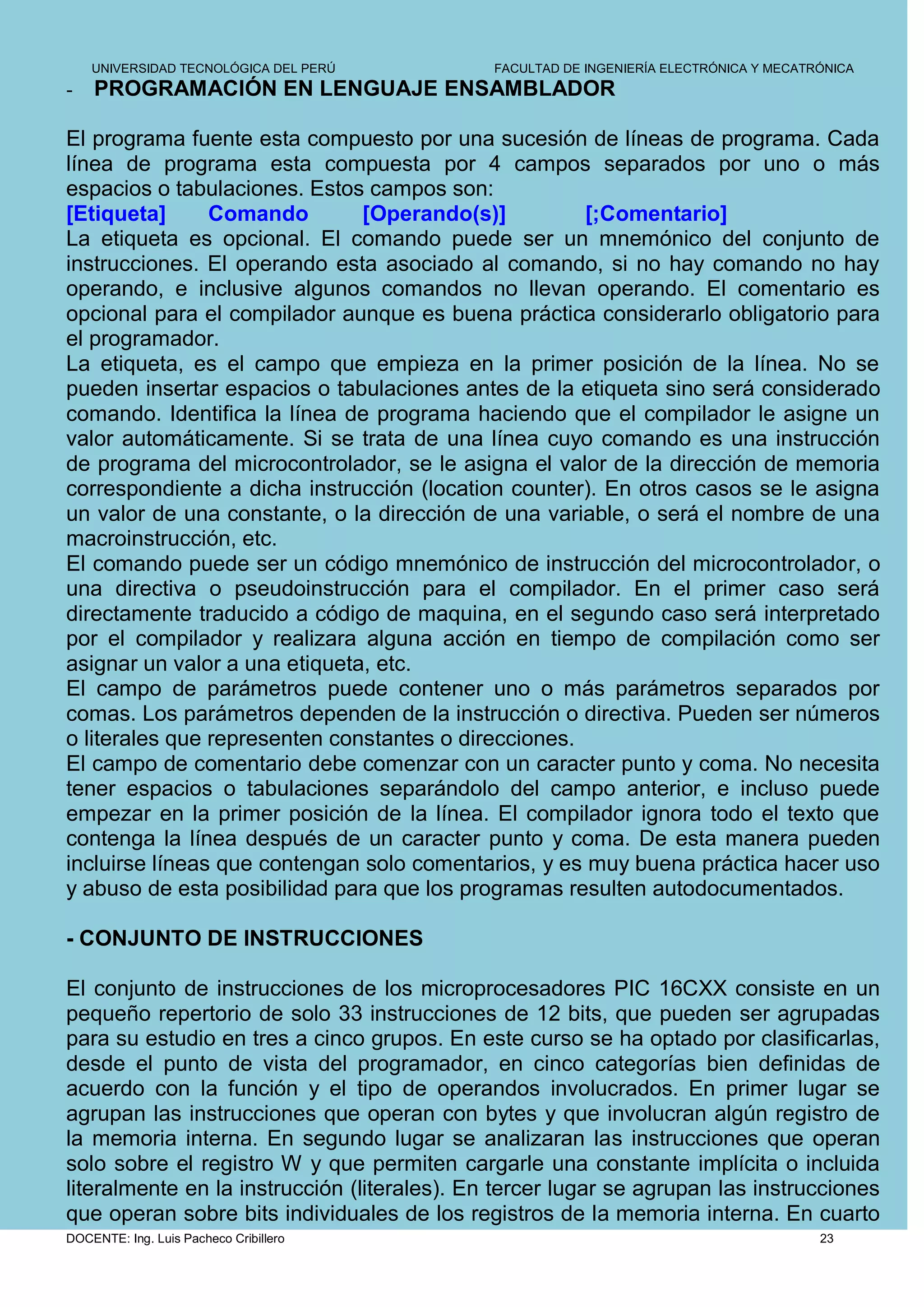 UNIVERSIDAD TECNOLÓGICA DEL PERÚ          FACULTAD DE INGENIERÍA ELECTRÓNICA Y MECATRÓNICA
-   PROGRAMACIÓN EN LENGUAJE ENSAMBLADOR

El programa fuente esta compuesto por una sucesión de líneas de programa. Cada
línea de programa esta compuesta por 4 campos separados por uno o más
espacios o tabulaciones. Estos campos son:
[Etiqueta]      Comando        [Operando(s)]          [;Comentario]
La etiqueta es opcional. El comando puede ser un mnemónico del conjunto de
instrucciones. El operando esta asociado al comando, si no hay comando no hay
operando, e inclusive algunos comandos no llevan operando. El comentario es
opcional para el compilador aunque es buena práctica considerarlo obligatorio para
el programador.
La etiqueta, es el campo que empieza en la primer posición de la línea. No se
pueden insertar espacios o tabulaciones antes de la etiqueta sino será considerado
comando. Identifica la línea de programa haciendo que el compilador le asigne un
valor automáticamente. Si se trata de una línea cuyo comando es una instrucción
de programa del microcontrolador, se le asigna el valor de la dirección de memoria
correspondiente a dicha instrucción (location counter). En otros casos se le asigna
un valor de una constante, o la dirección de una variable, o será el nombre de una
macroinstrucción, etc.
El comando puede ser un código mnemónico de instrucción del microcontrolador, o
una directiva o pseudoinstrucción para el compilador. En el primer caso será
directamente traducido a código de maquina, en el segundo caso será interpretado
por el compilador y realizara alguna acción en tiempo de compilación como ser
asignar un valor a una etiqueta, etc.
El campo de parámetros puede contener uno o más parámetros separados por
comas. Los parámetros dependen de la instrucción o directiva. Pueden ser números
o literales que representen constantes o direcciones.
El campo de comentario debe comenzar con un caracter punto y coma. No necesita
tener espacios o tabulaciones separándolo del campo anterior, e incluso puede
empezar en la primer posición de la línea. El compilador ignora todo el texto que
contenga la línea después de un caracter punto y coma. De esta manera pueden
incluirse líneas que contengan solo comentarios, y es muy buena práctica hacer uso
y abuso de esta posibilidad para que los programas resulten autodocumentados.

- CONJUNTO DE INSTRUCCIONES

El conjunto de instrucciones de los microprocesadores PIC 16CXX consiste en un
pequeño repertorio de solo 33 instrucciones de 12 bits, que pueden ser agrupadas
para su estudio en tres a cinco grupos. En este curso se ha optado por clasificarlas,
desde el punto de vista del programador, en cinco categorías bien definidas de
acuerdo con la función y el tipo de operandos involucrados. En primer lugar se
agrupan las instrucciones que operan con bytes y que involucran algún registro de
la memoria interna. En segundo lugar se analizaran las instrucciones que operan
solo sobre el registro W y que permiten cargarle una constante implícita o incluida
literalmente en la instrucción (literales). En tercer lugar se agrupan las instrucciones
que operan sobre bits individuales de los registros de la memoria interna. En cuarto
DOCENTE: Ing. Luis Pacheco Cribillero                                                    23
 