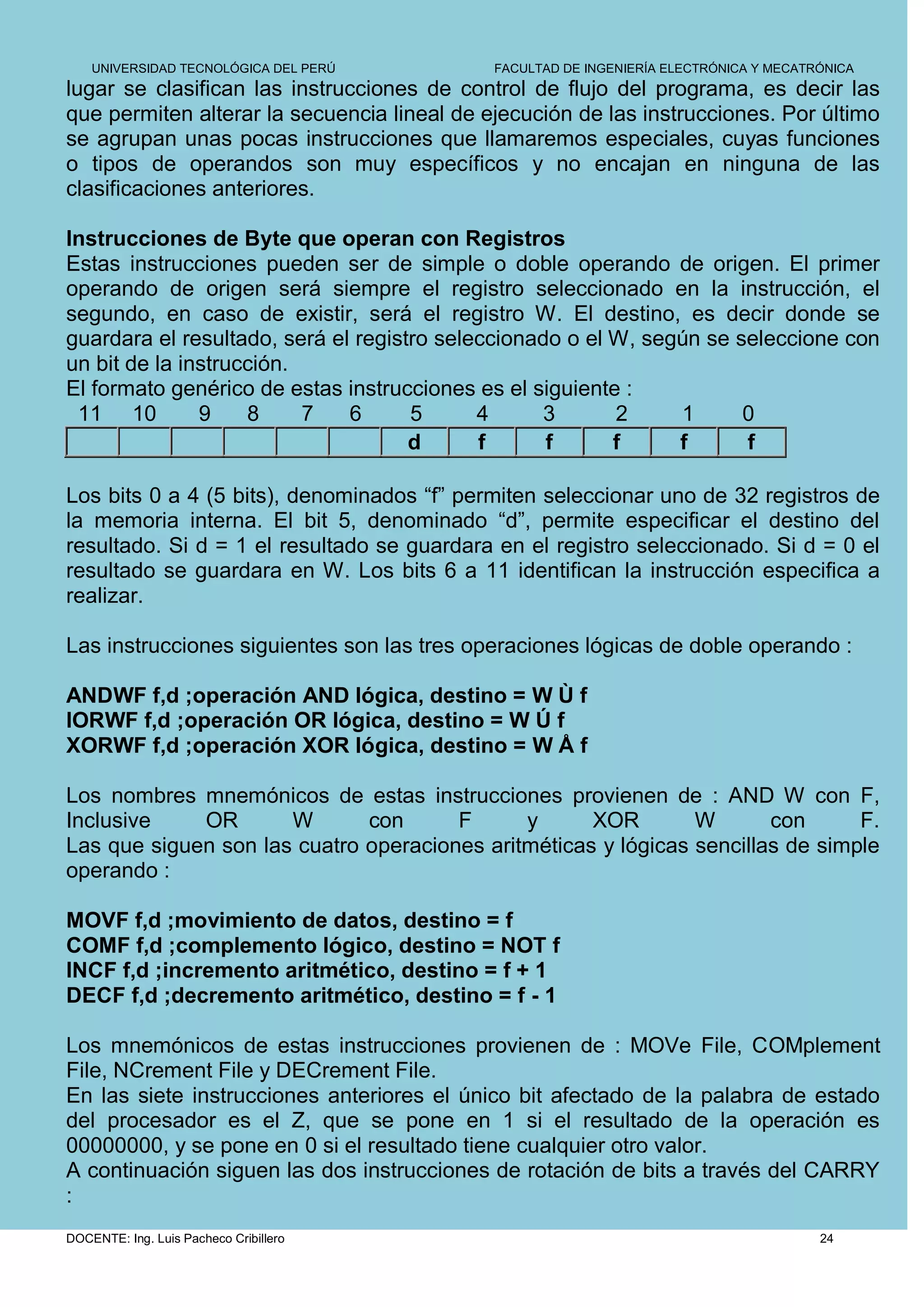 UNIVERSIDAD TECNOLÓGICA DEL PERÚ         FACULTAD DE INGENIERÍA ELECTRÓNICA Y MECATRÓNICA
lugar se clasifican las instrucciones de control de flujo del programa, es decir las
que permiten alterar la secuencia lineal de ejecución de las instrucciones. Por último
se agrupan unas pocas instrucciones que llamaremos especiales, cuyas funciones
o tipos de operandos son muy específicos y no encajan en ninguna de las
clasificaciones anteriores.

Instrucciones de Byte que operan con Registros
Estas instrucciones pueden ser de simple o doble operando de origen. El primer
operando de origen será siempre el registro seleccionado en la instrucción, el
segundo, en caso de existir, será el registro W. El destino, es decir donde se
guardara el resultado, será el registro seleccionado o el W, según se seleccione con
un bit de la instrucción.
El formato genérico de estas instrucciones es el siguiente :
 11 10         9    8     7   6      5      4     3       2     1      0
                                     d      f      f      f     f      f

Los bits 0 a 4 (5 bits), denominados “f” permiten seleccionar uno de 32 registros de
la memoria interna. El bit 5, denominado “d”, permite especificar el destino del
resultado. Si d = 1 el resultado se guardara en el registro seleccionado. Si d = 0 el
resultado se guardara en W. Los bits 6 a 11 identifican la instrucción especifica a
realizar.

Las instrucciones siguientes son las tres operaciones lógicas de doble operando :

ANDWF f,d ;operación AND lógica, destino = W Ù f
IORWF f,d ;operación OR lógica, destino = W Ú f
XORWF f,d ;operación XOR lógica, destino = W Å f

Los nombres mnemónicos de estas instrucciones provienen de : AND W con F,
Inclusive    OR       W       con      F      y      XOR        W       con      F.
Las que siguen son las cuatro operaciones aritméticas y lógicas sencillas de simple
operando :

MOVF f,d ;movimiento de datos, destino = f
COMF f,d ;complemento lógico, destino = NOT f
INCF f,d ;incremento aritmético, destino = f + 1
DECF f,d ;decremento aritmético, destino = f - 1

Los mnemónicos de estas instrucciones provienen de : MOVe File, COMplement
File, NCrement File y DECrement File.
En las siete instrucciones anteriores el único bit afectado de la palabra de estado
del procesador es el Z, que se pone en 1 si el resultado de la operación es
00000000, y se pone en 0 si el resultado tiene cualquier otro valor.
A continuación siguen las dos instrucciones de rotación de bits a través del CARRY
:
DOCENTE: Ing. Luis Pacheco Cribillero                                                   24
 
