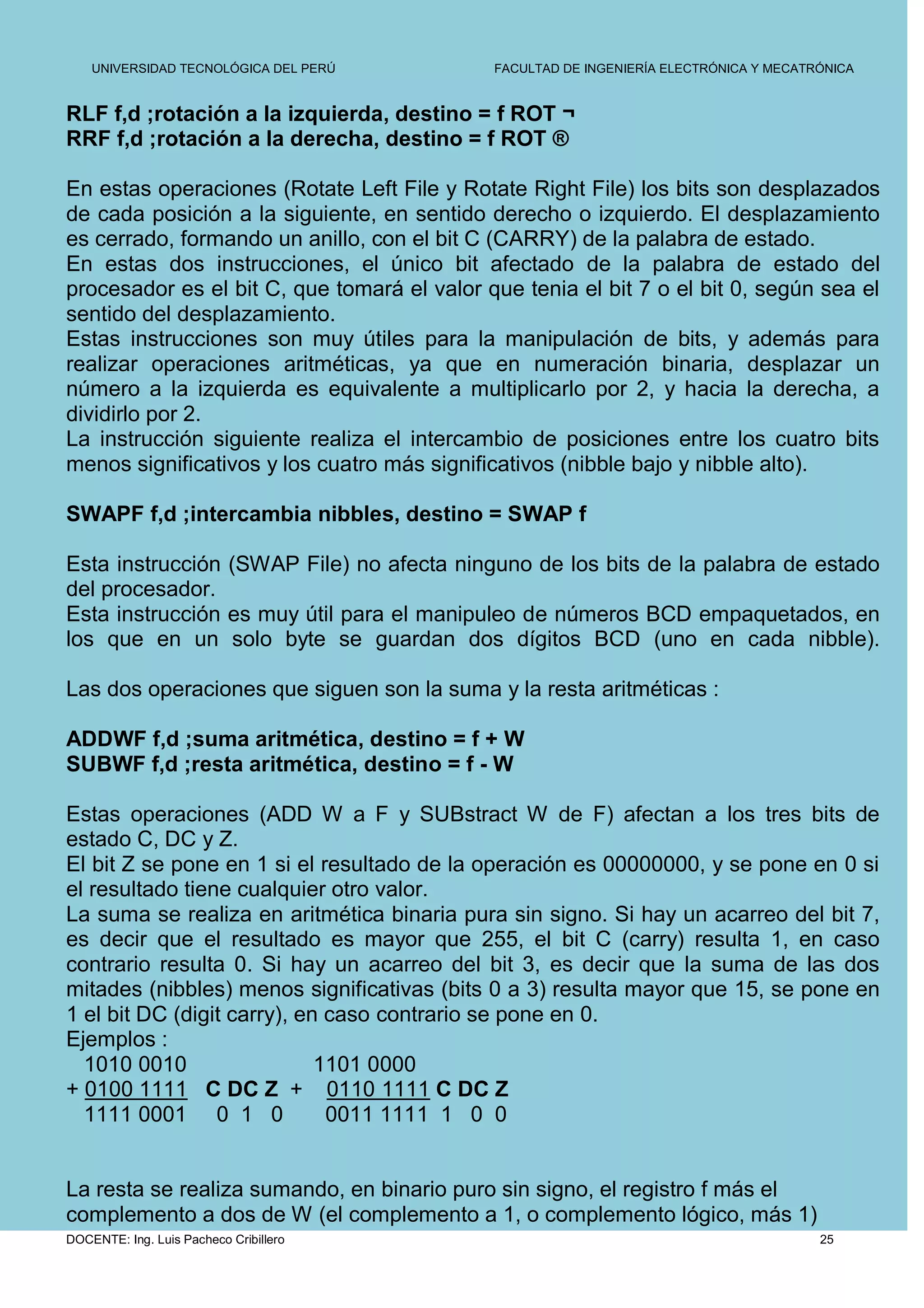 UNIVERSIDAD TECNOLÓGICA DEL PERÚ         FACULTAD DE INGENIERÍA ELECTRÓNICA Y MECATRÓNICA


RLF f,d ;rotación a la izquierda, destino = f ROT ¬
RRF f,d ;rotación a la derecha, destino = f ROT ®

En estas operaciones (Rotate Left File y Rotate Right File) los bits son desplazados
de cada posición a la siguiente, en sentido derecho o izquierdo. El desplazamiento
es cerrado, formando un anillo, con el bit C (CARRY) de la palabra de estado.
En estas dos instrucciones, el único bit afectado de la palabra de estado del
procesador es el bit C, que tomará el valor que tenia el bit 7 o el bit 0, según sea el
sentido del desplazamiento.
Estas instrucciones son muy útiles para la manipulación de bits, y además para
realizar operaciones aritméticas, ya que en numeración binaria, desplazar un
número a la izquierda es equivalente a multiplicarlo por 2, y hacia la derecha, a
dividirlo por 2.
La instrucción siguiente realiza el intercambio de posiciones entre los cuatro bits
menos significativos y los cuatro más significativos (nibble bajo y nibble alto).

SWAPF f,d ;intercambia nibbles, destino = SWAP f

Esta instrucción (SWAP File) no afecta ninguno de los bits de la palabra de estado
del procesador.
Esta instrucción es muy útil para el manipuleo de números BCD empaquetados, en
los que en un solo byte se guardan dos dígitos BCD (uno en cada nibble).

Las dos operaciones que siguen son la suma y la resta aritméticas :

ADDWF f,d ;suma aritmética, destino = f + W
SUBWF f,d ;resta aritmética, destino = f - W

Estas operaciones (ADD W a F y SUBstract W de F) afectan a los tres bits de
estado C, DC y Z.
El bit Z se pone en 1 si el resultado de la operación es 00000000, y se pone en 0 si
el resultado tiene cualquier otro valor.
La suma se realiza en aritmética binaria pura sin signo. Si hay un acarreo del bit 7,
es decir que el resultado es mayor que 255, el bit C (carry) resulta 1, en caso
contrario resulta 0. Si hay un acarreo del bit 3, es decir que la suma de las dos
mitades (nibbles) menos significativas (bits 0 a 3) resulta mayor que 15, se pone en
1 el bit DC (digit carry), en caso contrario se pone en 0.
Ejemplos :
  1010 0010                  1101 0000
+ 0100 1111 C DC Z + 0110 1111 C DC Z
  1111 0001 0 1 0             0011 1111 1 0 0


La resta se realiza sumando, en binario puro sin signo, el registro f más el
complemento a dos de W (el complemento a 1, o complemento lógico, más 1)
DOCENTE: Ing. Luis Pacheco Cribillero                                                   25
 