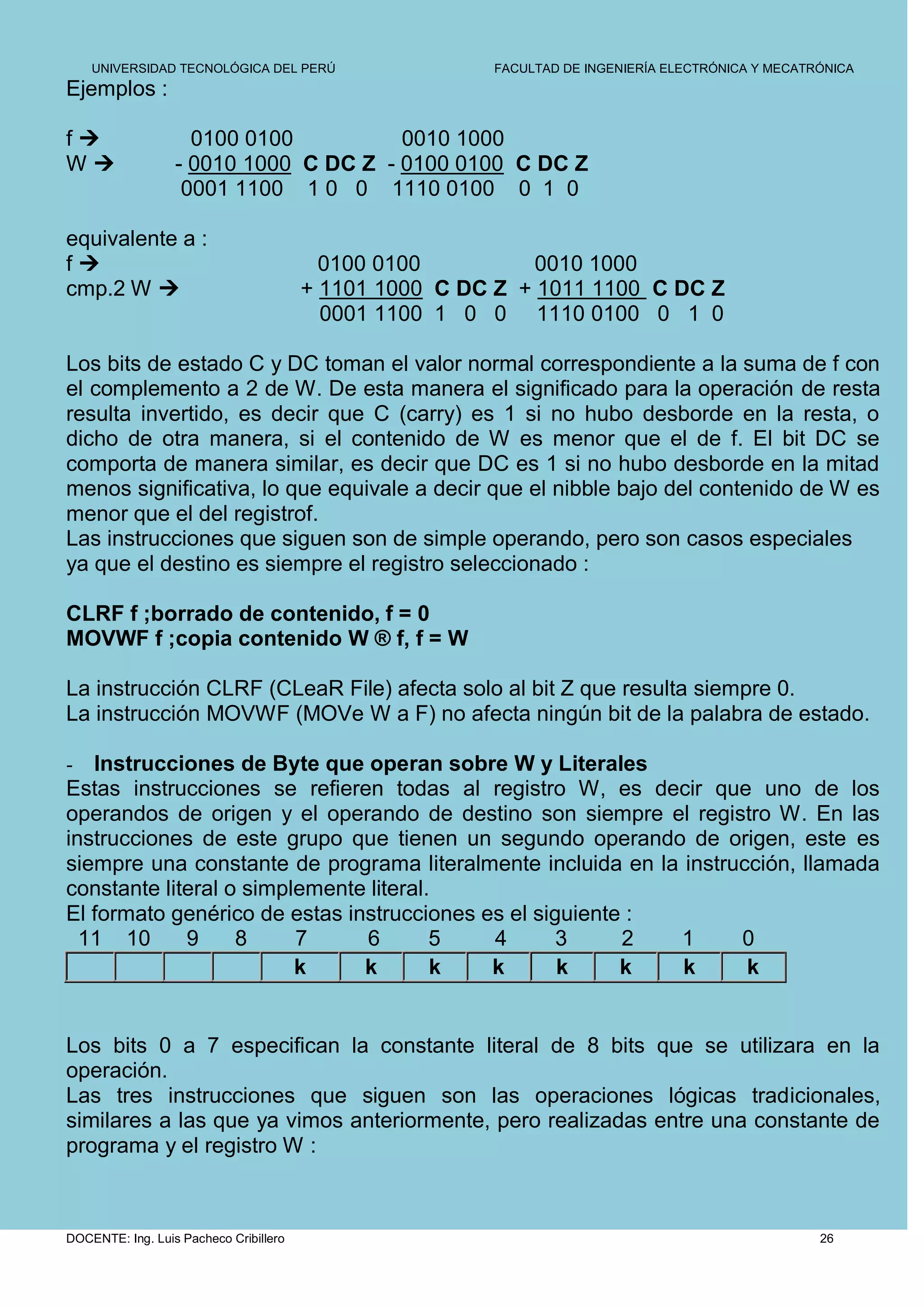 UNIVERSIDAD TECNOLÓGICA DEL PERÚ                    FACULTAD DE INGENIERÍA ELECTRÓNICA Y MECATRÓNICA
Ejemplos :

f                  0100 0100          0010 1000
W                - 0010 1000 C DC Z - 0100 0100 C DC Z
                   0001 1100 1 0 0 1110 0100 0 1 0

equivalente a :
f                                        0100 0100          0010 1000
cmp.2 W                                + 1101 1000 C DC Z + 1011 1100 C DC Z
                                          0001 1100 1 0 0 1110 0100 0 1 0

Los bits de estado C y DC toman el valor normal correspondiente a la suma de f con
el complemento a 2 de W. De esta manera el significado para la operación de resta
resulta invertido, es decir que C (carry) es 1 si no hubo desborde en la resta, o
dicho de otra manera, si el contenido de W es menor que el de f. El bit DC se
comporta de manera similar, es decir que DC es 1 si no hubo desborde en la mitad
menos significativa, lo que equivale a decir que el nibble bajo del contenido de W es
menor que el del registrof.
Las instrucciones que siguen son de simple operando, pero son casos especiales
ya que el destino es siempre el registro seleccionado :

CLRF f ;borrado de contenido, f = 0
MOVWF f ;copia contenido W ® f, f = W

La instrucción CLRF (CLeaR File) afecta solo al bit Z que resulta siempre 0.
La instrucción MOVWF (MOVe W a F) no afecta ningún bit de la palabra de estado.

-  Instrucciones de Byte que operan sobre W y Literales
Estas instrucciones se refieren todas al registro W, es decir que uno de los
operandos de origen y el operando de destino son siempre el registro W. En las
instrucciones de este grupo que tienen un segundo operando de origen, este es
siempre una constante de programa literalmente incluida en la instrucción, llamada
constante literal o simplemente literal.
El formato genérico de estas instrucciones es el siguiente :
  11 10      9     8     7     6        5   4       3     2  1      0
                         k     k        k   k       k     k   k      k


Los bits 0 a 7 especifican la constante literal de 8 bits que se utilizara en la
operación.
Las tres instrucciones que siguen son las operaciones lógicas tradicionales,
similares a las que ya vimos anteriormente, pero realizadas entre una constante de
programa y el registro W :



DOCENTE: Ing. Luis Pacheco Cribillero                                                              26
 