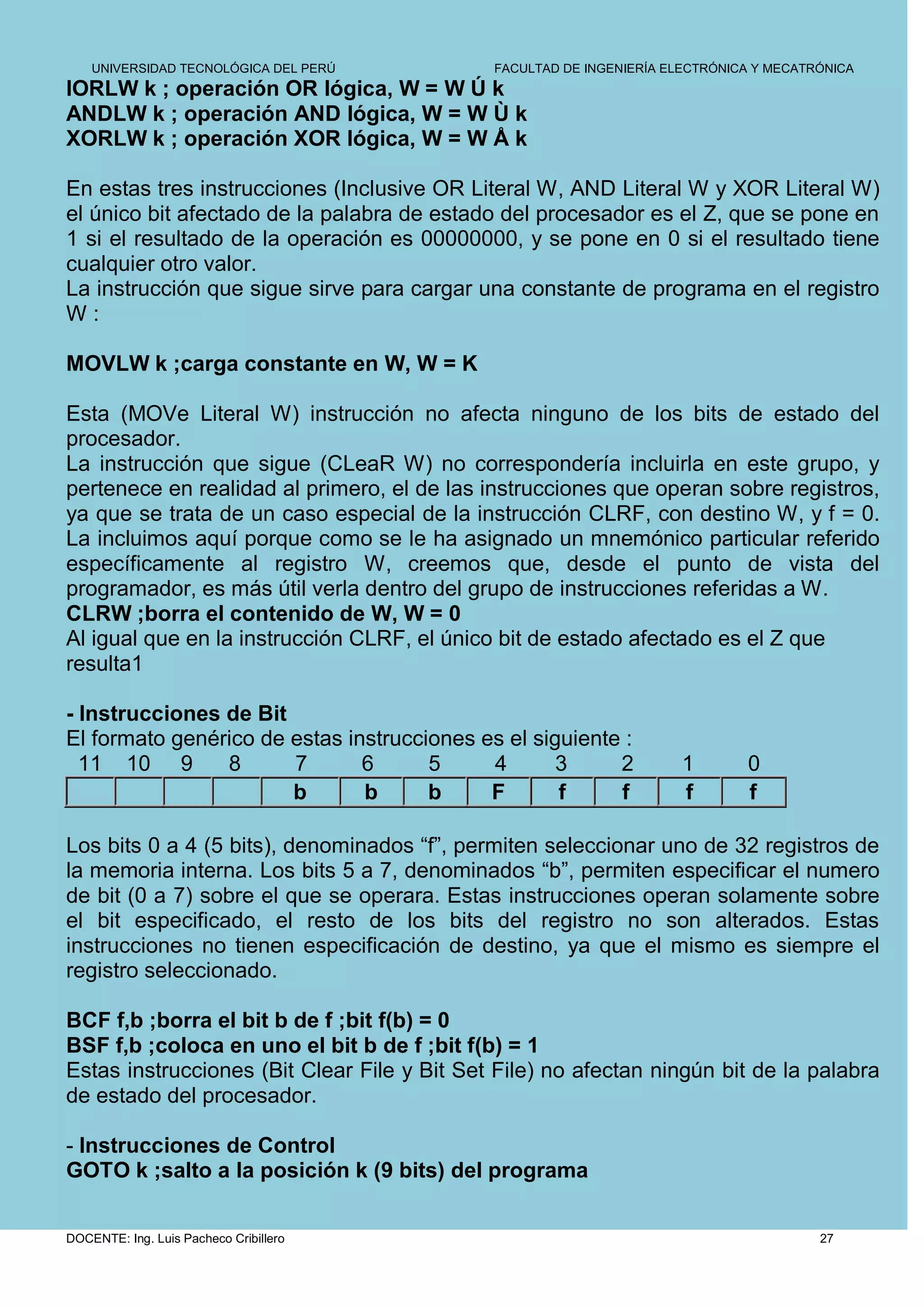 UNIVERSIDAD TECNOLÓGICA DEL PERÚ         FACULTAD DE INGENIERÍA ELECTRÓNICA Y MECATRÓNICA
IORLW k ; operación OR lógica, W = W Ú k
ANDLW k ; operación AND lógica, W = W Ù k
XORLW k ; operación XOR lógica, W = W Å k

En estas tres instrucciones (Inclusive OR Literal W, AND Literal W y XOR Literal W)
el único bit afectado de la palabra de estado del procesador es el Z, que se pone en
1 si el resultado de la operación es 00000000, y se pone en 0 si el resultado tiene
cualquier otro valor.
La instrucción que sigue sirve para cargar una constante de programa en el registro
W:

MOVLW k ;carga constante en W, W = K

Esta (MOVe Literal W) instrucción no afecta ninguno de los bits de estado del
procesador.
La instrucción que sigue (CLeaR W) no correspondería incluirla en este grupo, y
pertenece en realidad al primero, el de las instrucciones que operan sobre registros,
ya que se trata de un caso especial de la instrucción CLRF, con destino W, y f = 0.
La incluimos aquí porque como se le ha asignado un mnemónico particular referido
específicamente al registro W, creemos que, desde el punto de vista del
programador, es más útil verla dentro del grupo de instrucciones referidas a W.
CLRW ;borra el contenido de W, W = 0
Al igual que en la instrucción CLRF, el único bit de estado afectado es el Z que
resulta1

- Instrucciones de Bit
El formato genérico de estas instrucciones es el siguiente :
  11 10 9       8      7       6      5     4       3     2           1       0
                       b       b      b     F       f     f           f       f

Los bits 0 a 4 (5 bits), denominados “f”, permiten seleccionar uno de 32 registros de
la memoria interna. Los bits 5 a 7, denominados “b”, permiten especificar el numero
de bit (0 a 7) sobre el que se operara. Estas instrucciones operan solamente sobre
el bit especificado, el resto de los bits del registro no son alterados. Estas
instrucciones no tienen especificación de destino, ya que el mismo es siempre el
registro seleccionado.

BCF f,b ;borra el bit b de f ;bit f(b) = 0
BSF f,b ;coloca en uno el bit b de f ;bit f(b) = 1
Estas instrucciones (Bit Clear File y Bit Set File) no afectan ningún bit de la palabra
de estado del procesador.

- Instrucciones de Control
GOTO k ;salto a la posición k (9 bits) del programa


DOCENTE: Ing. Luis Pacheco Cribillero                                                   27
 
