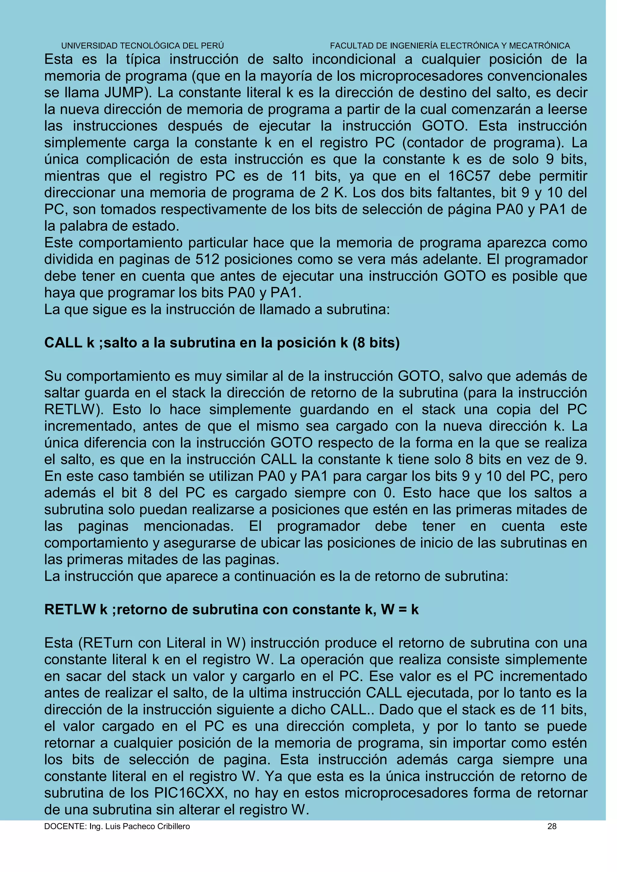 UNIVERSIDAD TECNOLÓGICA DEL PERÚ         FACULTAD DE INGENIERÍA ELECTRÓNICA Y MECATRÓNICA
Esta es la típica instrucción de salto incondicional a cualquier posición de la
memoria de programa (que en la mayoría de los microprocesadores convencionales
se llama JUMP). La constante literal k es la dirección de destino del salto, es decir
la nueva dirección de memoria de programa a partir de la cual comenzarán a leerse
las instrucciones después de ejecutar la instrucción GOTO. Esta instrucción
simplemente carga la constante k en el registro PC (contador de programa). La
única complicación de esta instrucción es que la constante k es de solo 9 bits,
mientras que el registro PC es de 11 bits, ya que en el 16C57 debe permitir
direccionar una memoria de programa de 2 K. Los dos bits faltantes, bit 9 y 10 del
PC, son tomados respectivamente de los bits de selección de página PA0 y PA1 de
la palabra de estado.
Este comportamiento particular hace que la memoria de programa aparezca como
dividida en paginas de 512 posiciones como se vera más adelante. El programador
debe tener en cuenta que antes de ejecutar una instrucción GOTO es posible que
haya que programar los bits PA0 y PA1.
La que sigue es la instrucción de llamado a subrutina:

CALL k ;salto a la subrutina en la posición k (8 bits)

Su comportamiento es muy similar al de la instrucción GOTO, salvo que además de
saltar guarda en el stack la dirección de retorno de la subrutina (para la instrucción
RETLW). Esto lo hace simplemente guardando en el stack una copia del PC
incrementado, antes de que el mismo sea cargado con la nueva dirección k. La
única diferencia con la instrucción GOTO respecto de la forma en la que se realiza
el salto, es que en la instrucción CALL la constante k tiene solo 8 bits en vez de 9.
En este caso también se utilizan PA0 y PA1 para cargar los bits 9 y 10 del PC, pero
además el bit 8 del PC es cargado siempre con 0. Esto hace que los saltos a
subrutina solo puedan realizarse a posiciones que estén en las primeras mitades de
las paginas mencionadas. El programador debe tener en cuenta este
comportamiento y asegurarse de ubicar las posiciones de inicio de las subrutinas en
las primeras mitades de las paginas.
La instrucción que aparece a continuación es la de retorno de subrutina:

RETLW k ;retorno de subrutina con constante k, W = k

Esta (RETurn con Literal in W) instrucción produce el retorno de subrutina con una
constante literal k en el registro W. La operación que realiza consiste simplemente
en sacar del stack un valor y cargarlo en el PC. Ese valor es el PC incrementado
antes de realizar el salto, de la ultima instrucción CALL ejecutada, por lo tanto es la
dirección de la instrucción siguiente a dicho CALL.. Dado que el stack es de 11 bits,
el valor cargado en el PC es una dirección completa, y por lo tanto se puede
retornar a cualquier posición de la memoria de programa, sin importar como estén
los bits de selección de pagina. Esta instrucción además carga siempre una
constante literal en el registro W. Ya que esta es la única instrucción de retorno de
subrutina de los PIC16CXX, no hay en estos microprocesadores forma de retornar
de una subrutina sin alterar el registro W.
DOCENTE: Ing. Luis Pacheco Cribillero                                                   28
 