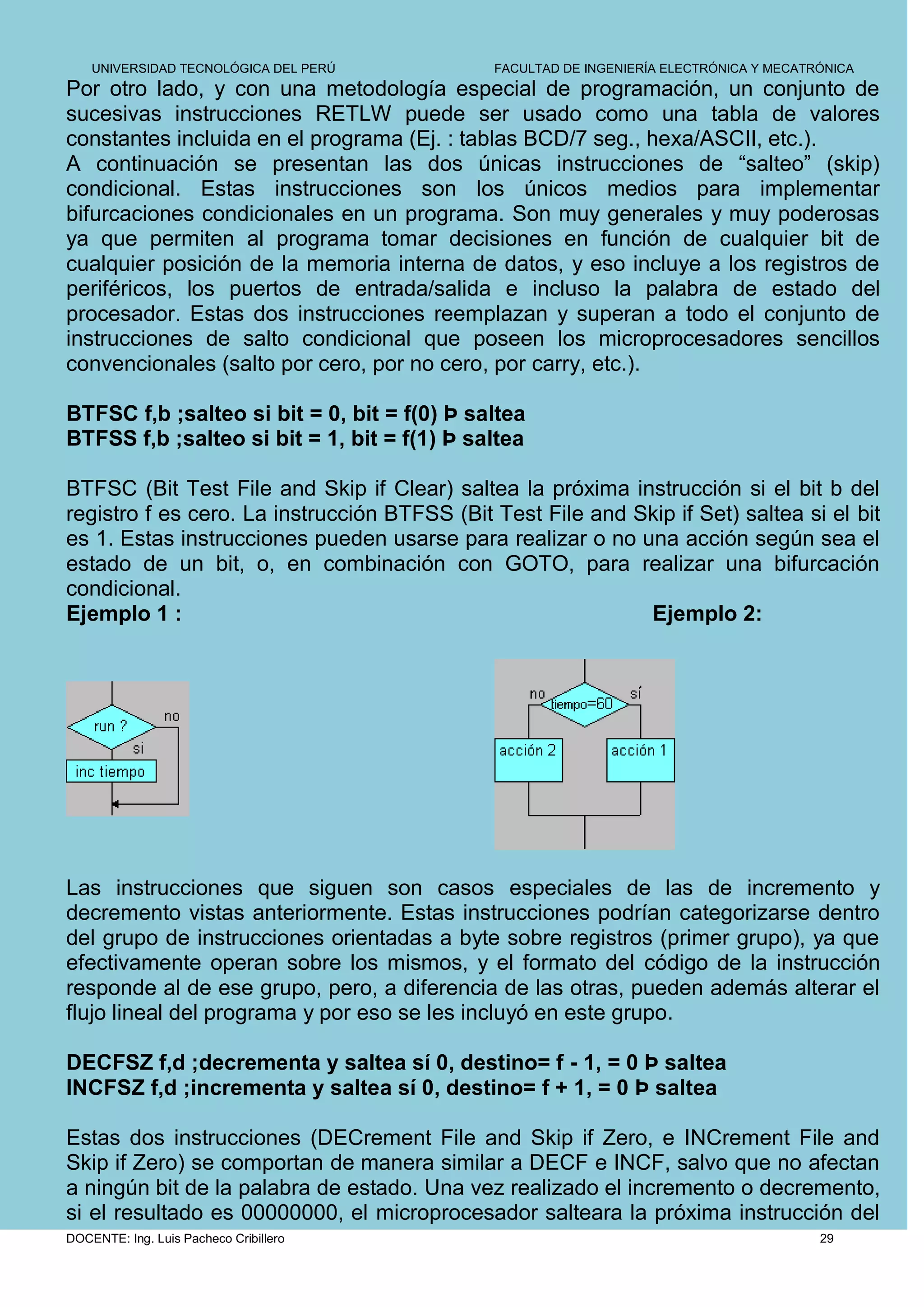 UNIVERSIDAD TECNOLÓGICA DEL PERÚ          FACULTAD DE INGENIERÍA ELECTRÓNICA Y MECATRÓNICA
Por otro lado, y con una metodología especial de programación, un conjunto de
sucesivas instrucciones RETLW puede ser usado como una tabla de valores
constantes incluida en el programa (Ej. : tablas BCD/7 seg., hexa/ASCII, etc.).
A continuación se presentan las dos únicas instrucciones de “salteo” (skip)
condicional. Estas instrucciones son los únicos medios para implementar
bifurcaciones condicionales en un programa. Son muy generales y muy poderosas
ya que permiten al programa tomar decisiones en función de cualquier bit de
cualquier posición de la memoria interna de datos, y eso incluye a los registros de
periféricos, los puertos de entrada/salida e incluso la palabra de estado del
procesador. Estas dos instrucciones reemplazan y superan a todo el conjunto de
instrucciones de salto condicional que poseen los microprocesadores sencillos
convencionales (salto por cero, por no cero, por carry, etc.).

BTFSC f,b ;salteo si bit = 0, bit = f(0) Þ saltea
BTFSS f,b ;salteo si bit = 1, bit = f(1) Þ saltea

BTFSC (Bit Test File and Skip if Clear) saltea la próxima instrucción si el bit b del
registro f es cero. La instrucción BTFSS (Bit Test File and Skip if Set) saltea si el bit
es 1. Estas instrucciones pueden usarse para realizar o no una acción según sea el
estado de un bit, o, en combinación con GOTO, para realizar una bifurcación
condicional.
Ejemplo 1 :                                                  Ejemplo 2:




Las instrucciones que siguen son casos especiales de las de incremento y
decremento vistas anteriormente. Estas instrucciones podrían categorizarse dentro
del grupo de instrucciones orientadas a byte sobre registros (primer grupo), ya que
efectivamente operan sobre los mismos, y el formato del código de la instrucción
responde al de ese grupo, pero, a diferencia de las otras, pueden además alterar el
flujo lineal del programa y por eso se les incluyó en este grupo.

DECFSZ f,d ;decrementa y saltea sí 0, destino= f - 1, = 0 Þ saltea
INCFSZ f,d ;incrementa y saltea sí 0, destino= f + 1, = 0 Þ saltea

Estas dos instrucciones (DECrement File and Skip if Zero, e INCrement File and
Skip if Zero) se comportan de manera similar a DECF e INCF, salvo que no afectan
a ningún bit de la palabra de estado. Una vez realizado el incremento o decremento,
si el resultado es 00000000, el microprocesador salteara la próxima instrucción del
DOCENTE: Ing. Luis Pacheco Cribillero                                                    29
 