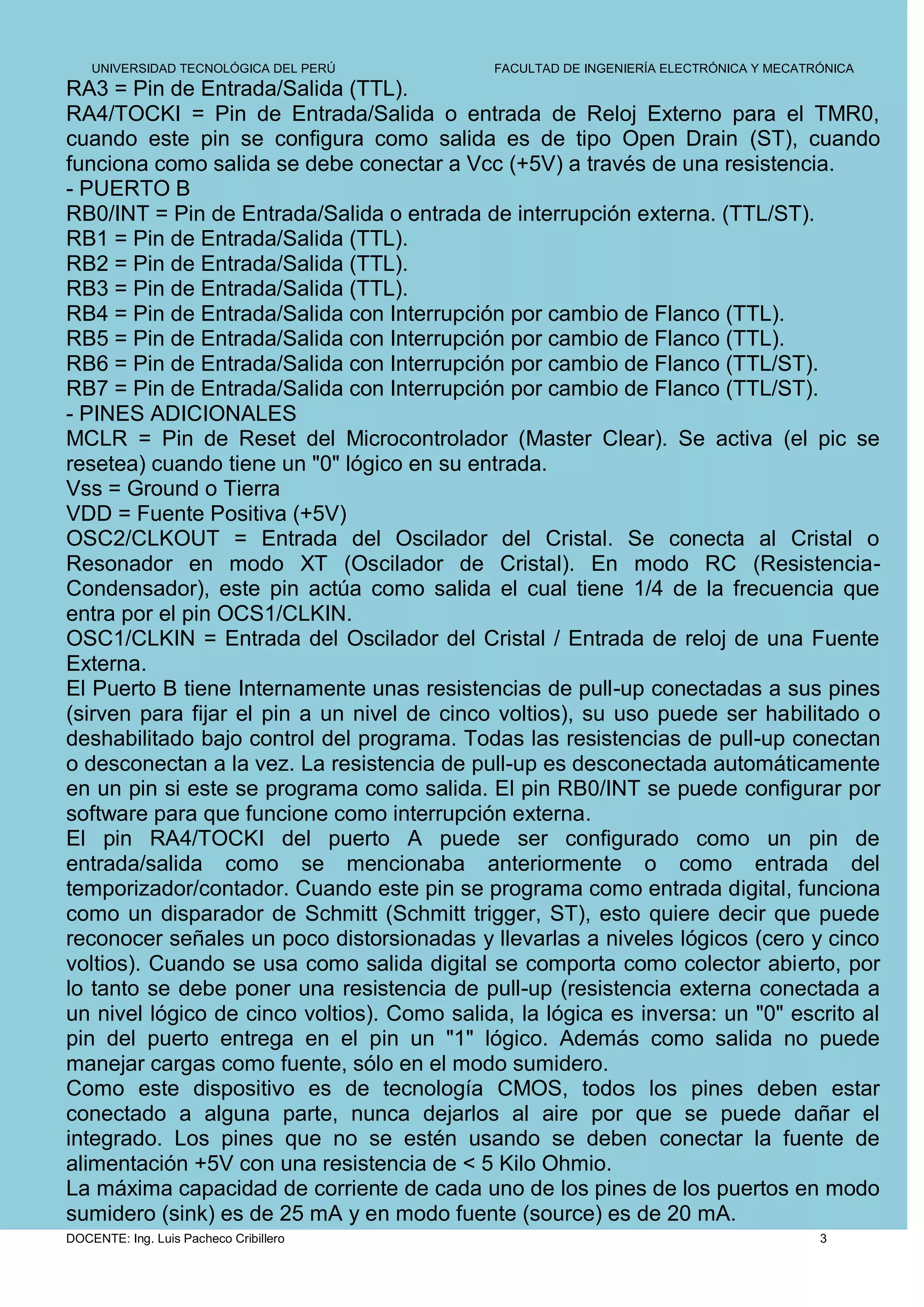 UNIVERSIDAD TECNOLÓGICA DEL PERÚ         FACULTAD DE INGENIERÍA ELECTRÓNICA Y MECATRÓNICA
RA3 = Pin de Entrada/Salida (TTL).
RA4/TOCKI = Pin de Entrada/Salida o entrada de Reloj Externo para el TMR0,
cuando este pin se configura como salida es de tipo Open Drain (ST), cuando
funciona como salida se debe conectar a Vcc (+5V) a través de una resistencia.
- PUERTO B
RB0/INT = Pin de Entrada/Salida o entrada de interrupción externa. (TTL/ST).
RB1 = Pin de Entrada/Salida (TTL).
RB2 = Pin de Entrada/Salida (TTL).
RB3 = Pin de Entrada/Salida (TTL).
RB4 = Pin de Entrada/Salida con Interrupción por cambio de Flanco (TTL).
RB5 = Pin de Entrada/Salida con Interrupción por cambio de Flanco (TTL).
RB6 = Pin de Entrada/Salida con Interrupción por cambio de Flanco (TTL/ST).
RB7 = Pin de Entrada/Salida con Interrupción por cambio de Flanco (TTL/ST).
- PINES ADICIONALES
MCLR = Pin de Reset del Microcontrolador (Master Clear). Se activa (el pic se
resetea) cuando tiene un "0" lógico en su entrada.
Vss = Ground o Tierra
VDD = Fuente Positiva (+5V)
OSC2/CLKOUT = Entrada del Oscilador del Cristal. Se conecta al Cristal o
Resonador en modo XT (Oscilador de Cristal). En modo RC (Resistencia-
Condensador), este pin actúa como salida el cual tiene 1/4 de la frecuencia que
entra por el pin OCS1/CLKIN.
OSC1/CLKIN = Entrada del Oscilador del Cristal / Entrada de reloj de una Fuente
Externa.
El Puerto B tiene Internamente unas resistencias de pull-up conectadas a sus pines
(sirven para fijar el pin a un nivel de cinco voltios), su uso puede ser habilitado o
deshabilitado bajo control del programa. Todas las resistencias de pull-up conectan
o desconectan a la vez. La resistencia de pull-up es desconectada automáticamente
en un pin si este se programa como salida. El pin RB0/INT se puede configurar por
software para que funcione como interrupción externa.
El pin RA4/TOCKI del puerto A puede ser configurado como un pin de
entrada/salida como se mencionaba anteriormente o como entrada del
temporizador/contador. Cuando este pin se programa como entrada digital, funciona
como un disparador de Schmitt (Schmitt trigger, ST), esto quiere decir que puede
reconocer señales un poco distorsionadas y llevarlas a niveles lógicos (cero y cinco
voltios). Cuando se usa como salida digital se comporta como colector abierto, por
lo tanto se debe poner una resistencia de pull-up (resistencia externa conectada a
un nivel lógico de cinco voltios). Como salida, la lógica es inversa: un "0" escrito al
pin del puerto entrega en el pin un "1" lógico. Además como salida no puede
manejar cargas como fuente, sólo en el modo sumidero.
Como este dispositivo es de tecnología CMOS, todos los pines deben estar
conectado a alguna parte, nunca dejarlos al aire por que se puede dañar el
integrado. Los pines que no se estén usando se deben conectar la fuente de
alimentación +5V con una resistencia de < 5 Kilo Ohmio.
La máxima capacidad de corriente de cada uno de los pines de los puertos en modo
sumidero (sink) es de 25 mA y en modo fuente (source) es de 20 mA.
DOCENTE: Ing. Luis Pacheco Cribillero                                                   3
 