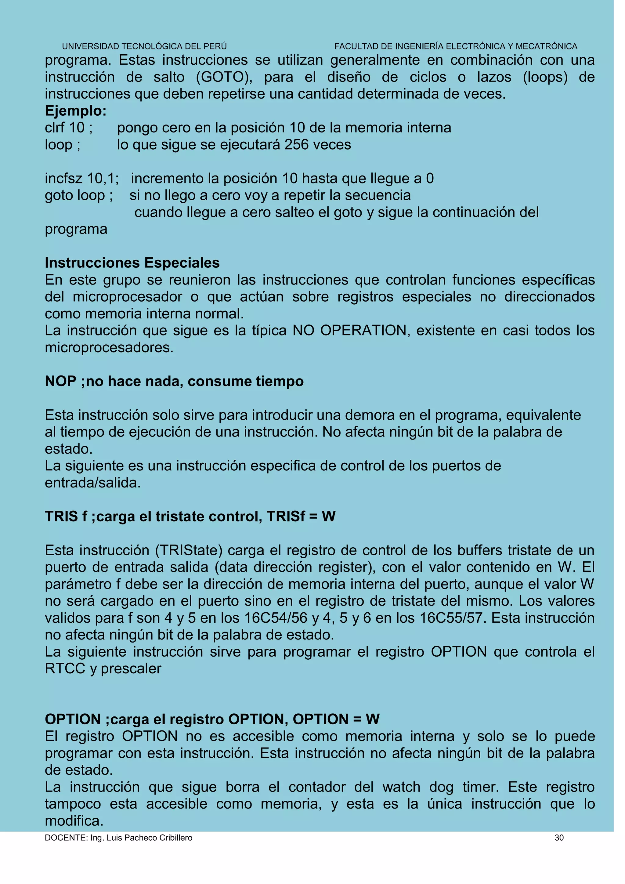 UNIVERSIDAD TECNOLÓGICA DEL PERÚ         FACULTAD DE INGENIERÍA ELECTRÓNICA Y MECATRÓNICA
programa. Estas instrucciones se utilizan generalmente en combinación con una
instrucción de salto (GOTO), para el diseño de ciclos o lazos (loops) de
instrucciones que deben repetirse una cantidad determinada de veces.
Ejemplo:
clrf 10 ;  pongo cero en la posición 10 de la memoria interna
loop ;     lo que sigue se ejecutará 256 veces

incfsz 10,1; incremento la posición 10 hasta que llegue a 0
goto loop ; si no llego a cero voy a repetir la secuencia
              cuando llegue a cero salteo el goto y sigue la continuación del
programa

Instrucciones Especiales
En este grupo se reunieron las instrucciones que controlan funciones específicas
del microprocesador o que actúan sobre registros especiales no direccionados
como memoria interna normal.
La instrucción que sigue es la típica NO OPERATION, existente en casi todos los
microprocesadores.

NOP ;no hace nada, consume tiempo

Esta instrucción solo sirve para introducir una demora en el programa, equivalente
al tiempo de ejecución de una instrucción. No afecta ningún bit de la palabra de
estado.
La siguiente es una instrucción especifica de control de los puertos de
entrada/salida.

TRIS f ;carga el tristate control, TRISf = W

Esta instrucción (TRIState) carga el registro de control de los buffers tristate de un
puerto de entrada salida (data dirección register), con el valor contenido en W. El
parámetro f debe ser la dirección de memoria interna del puerto, aunque el valor W
no será cargado en el puerto sino en el registro de tristate del mismo. Los valores
validos para f son 4 y 5 en los 16C54/56 y 4, 5 y 6 en los 16C55/57. Esta instrucción
no afecta ningún bit de la palabra de estado.
La siguiente instrucción sirve para programar el registro OPTION que controla el
RTCC y prescaler


OPTION ;carga el registro OPTION, OPTION = W
El registro OPTION no es accesible como memoria interna y solo se lo puede
programar con esta instrucción. Esta instrucción no afecta ningún bit de la palabra
de estado.
La instrucción que sigue borra el contador del watch dog timer. Este registro
tampoco esta accesible como memoria, y esta es la única instrucción que lo
modifica.
DOCENTE: Ing. Luis Pacheco Cribillero                                                   30
 