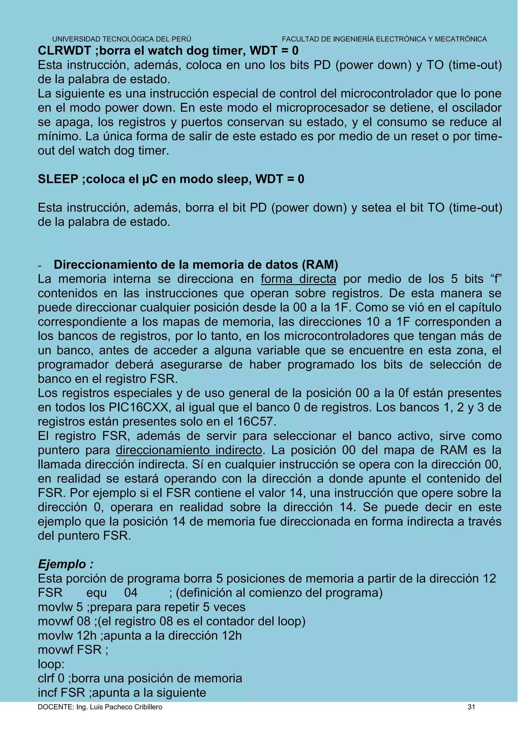 UNIVERSIDAD TECNOLÓGICA DEL PERÚ         FACULTAD DE INGENIERÍA ELECTRÓNICA Y MECATRÓNICA
CLRWDT ;borra el watch dog timer, WDT = 0
Esta instrucción, además, coloca en uno los bits PD (power down) y TO (time-out)
de la palabra de estado.
La siguiente es una instrucción especial de control del microcontrolador que lo pone
en el modo power down. En este modo el microprocesador se detiene, el oscilador
se apaga, los registros y puertos conservan su estado, y el consumo se reduce al
mínimo. La única forma de salir de este estado es por medio de un reset o por time-
out del watch dog timer.

SLEEP ;coloca el µC en modo sleep, WDT = 0

Esta instrucción, además, borra el bit PD (power down) y setea el bit TO (time-out)
de la palabra de estado.


-  Direccionamiento de la memoria de datos (RAM)
La memoria interna se direcciona en forma directa por medio de los 5 bits “f”
contenidos en las instrucciones que operan sobre registros. De esta manera se
puede direccionar cualquier posición desde la 00 a la 1F. Como se vió en el capítulo
correspondiente a los mapas de memoria, las direcciones 10 a 1F corresponden a
los bancos de registros, por lo tanto, en los microcontroladores que tengan más de
un banco, antes de acceder a alguna variable que se encuentre en esta zona, el
programador deberá asegurarse de haber programado los bits de selección de
banco en el registro FSR.
Los registros especiales y de uso general de la posición 00 a la 0f están presentes
en todos los PIC16CXX, al igual que el banco 0 de registros. Los bancos 1, 2 y 3 de
registros están presentes solo en el 16C57.
El registro FSR, además de servir para seleccionar el banco activo, sirve como
puntero para direccionamiento indirecto. La posición 00 del mapa de RAM es la
llamada dirección indirecta. Sí en cualquier instrucción se opera con la dirección 00,
en realidad se estará operando con la dirección a donde apunte el contenido del
FSR. Por ejemplo si el FSR contiene el valor 14, una instrucción que opere sobre la
dirección 0, operara en realidad sobre la dirección 14. Se puede decir en este
ejemplo que la posición 14 de memoria fue direccionada en forma indirecta a través
del puntero FSR.

Ejemplo :
Esta porción de programa borra 5 posiciones de memoria a partir de la dirección 12
FSR       equ 04         ; (definición al comienzo del programa)
movlw 5 ;prepara para repetir 5 veces
movwf 08 ;(el registro 08 es el contador del loop)
movlw 12h ;apunta a la dirección 12h
movwf FSR ;
loop:
clrf 0 ;borra una posición de memoria
incf FSR ;apunta a la siguiente
DOCENTE: Ing. Luis Pacheco Cribillero                                                   31
 