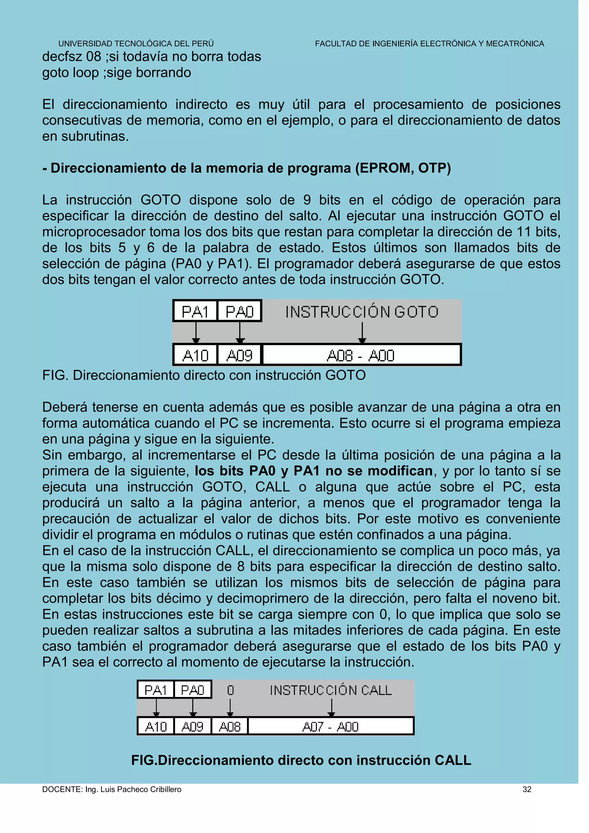 UNIVERSIDAD TECNOLÓGICA DEL PERÚ             FACULTAD DE INGENIERÍA ELECTRÓNICA Y MECATRÓNICA
decfsz 08 ;si todavía no borra todas
goto loop ;sige borrando

El direccionamiento indirecto es muy útil para el procesamiento de posiciones
consecutivas de memoria, como en el ejemplo, o para el direccionamiento de datos
en subrutinas.

- Direccionamiento de la memoria de programa (EPROM, OTP)

La instrucción GOTO dispone solo de 9 bits en el código de operación para
especificar la dirección de destino del salto. Al ejecutar una instrucción GOTO el
microprocesador toma los dos bits que restan para completar la dirección de 11 bits,
de los bits 5 y 6 de la palabra de estado. Estos últimos son llamados bits de
selección de página (PA0 y PA1). El programador deberá asegurarse de que estos
dos bits tengan el valor correcto antes de toda instrucción GOTO.




FIG. Direccionamiento directo con instrucción GOTO

Deberá tenerse en cuenta además que es posible avanzar de una página a otra en
forma automática cuando el PC se incrementa. Esto ocurre si el programa empieza
en una página y sigue en la siguiente.
Sin embargo, al incrementarse el PC desde la última posición de una página a la
primera de la siguiente, los bits PA0 y PA1 no se modifican, y por lo tanto sí se
ejecuta una instrucción GOTO, CALL o alguna que actúe sobre el PC, esta
producirá un salto a la página anterior, a menos que el programador tenga la
precaución de actualizar el valor de dichos bits. Por este motivo es conveniente
dividir el programa en módulos o rutinas que estén confinados a una página.
En el caso de la instrucción CALL, el direccionamiento se complica un poco más, ya
que la misma solo dispone de 8 bits para especificar la dirección de destino salto.
En este caso también se utilizan los mismos bits de selección de página para
completar los bits décimo y decimoprimero de la dirección, pero falta el noveno bit.
En estas instrucciones este bit se carga siempre con 0, lo que implica que solo se
pueden realizar saltos a subrutina a las mitades inferiores de cada página. En este
caso también el programador deberá asegurarse que el estado de los bits PA0 y
PA1 sea el correcto al momento de ejecutarse la instrucción.




                       FIG.Direccionamiento directo con instrucción CALL
DOCENTE: Ing. Luis Pacheco Cribillero                                                       32
 