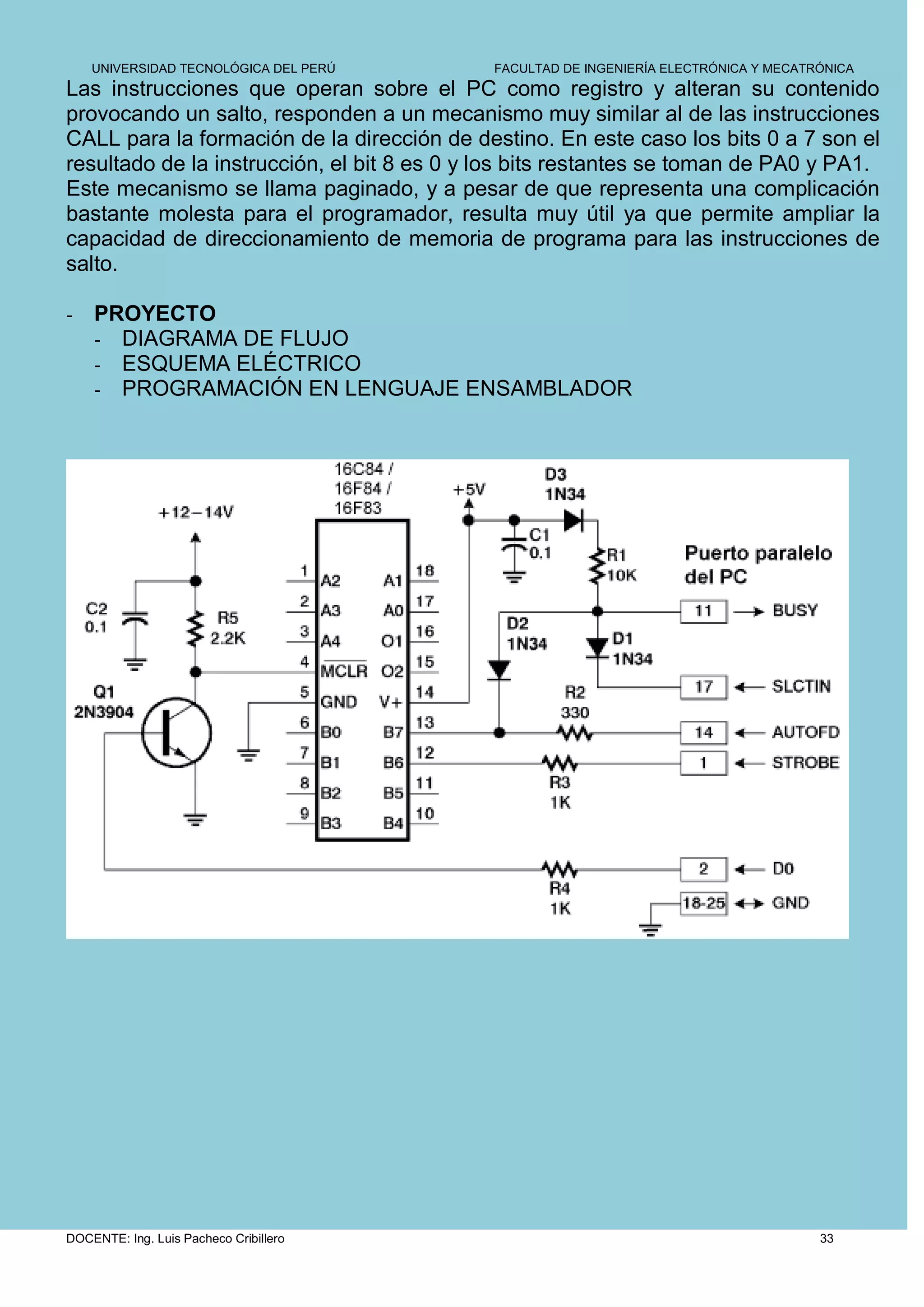 UNIVERSIDAD TECNOLÓGICA DEL PERÚ         FACULTAD DE INGENIERÍA ELECTRÓNICA Y MECATRÓNICA
Las instrucciones que operan sobre el PC como registro y alteran su contenido
provocando un salto, responden a un mecanismo muy similar al de las instrucciones
CALL para la formación de la dirección de destino. En este caso los bits 0 a 7 son el
resultado de la instrucción, el bit 8 es 0 y los bits restantes se toman de PA0 y PA1.
Este mecanismo se llama paginado, y a pesar de que representa una complicación
bastante molesta para el programador, resulta muy útil ya que permite ampliar la
capacidad de direccionamiento de memoria de programa para las instrucciones de
salto.

-   PROYECTO
    - DIAGRAMA DE FLUJO
    - ESQUEMA ELÉCTRICO
    - PROGRAMACIÓN EN LENGUAJE ENSAMBLADOR




DOCENTE: Ing. Luis Pacheco Cribillero                                                   33
 