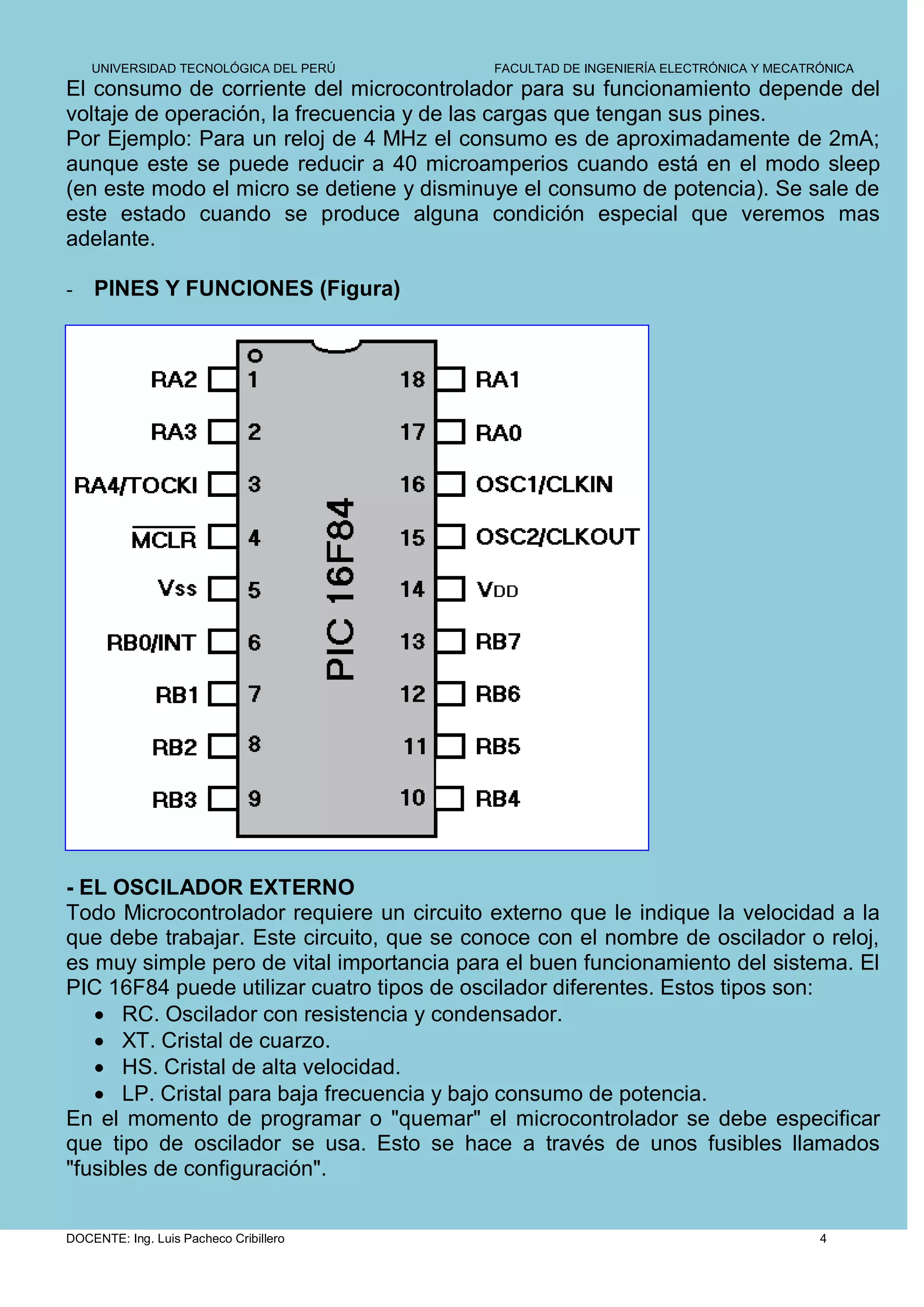 UNIVERSIDAD TECNOLÓGICA DEL PERÚ       FACULTAD DE INGENIERÍA ELECTRÓNICA Y MECATRÓNICA
El consumo de corriente del microcontrolador para su funcionamiento depende del
voltaje de operación, la frecuencia y de las cargas que tengan sus pines.
Por Ejemplo: Para un reloj de 4 MHz el consumo es de aproximadamente de 2mA;
aunque este se puede reducir a 40 microamperios cuando está en el modo sleep
(en este modo el micro se detiene y disminuye el consumo de potencia). Se sale de
este estado cuando se produce alguna condición especial que veremos mas
adelante.

-   PINES Y FUNCIONES (Figura)




- EL OSCILADOR EXTERNO
Todo Microcontrolador requiere un circuito externo que le indique la velocidad a la
que debe trabajar. Este circuito, que se conoce con el nombre de oscilador o reloj,
es muy simple pero de vital importancia para el buen funcionamiento del sistema. El
PIC 16F84 puede utilizar cuatro tipos de oscilador diferentes. Estos tipos son:
    RC. Oscilador con resistencia y condensador.
    XT. Cristal de cuarzo.
    HS. Cristal de alta velocidad.
    LP. Cristal para baja frecuencia y bajo consumo de potencia.
En el momento de programar o "quemar" el microcontrolador se debe especificar
que tipo de oscilador se usa. Esto se hace a través de unos fusibles llamados
"fusibles de configuración".


DOCENTE: Ing. Luis Pacheco Cribillero                                                 4
 