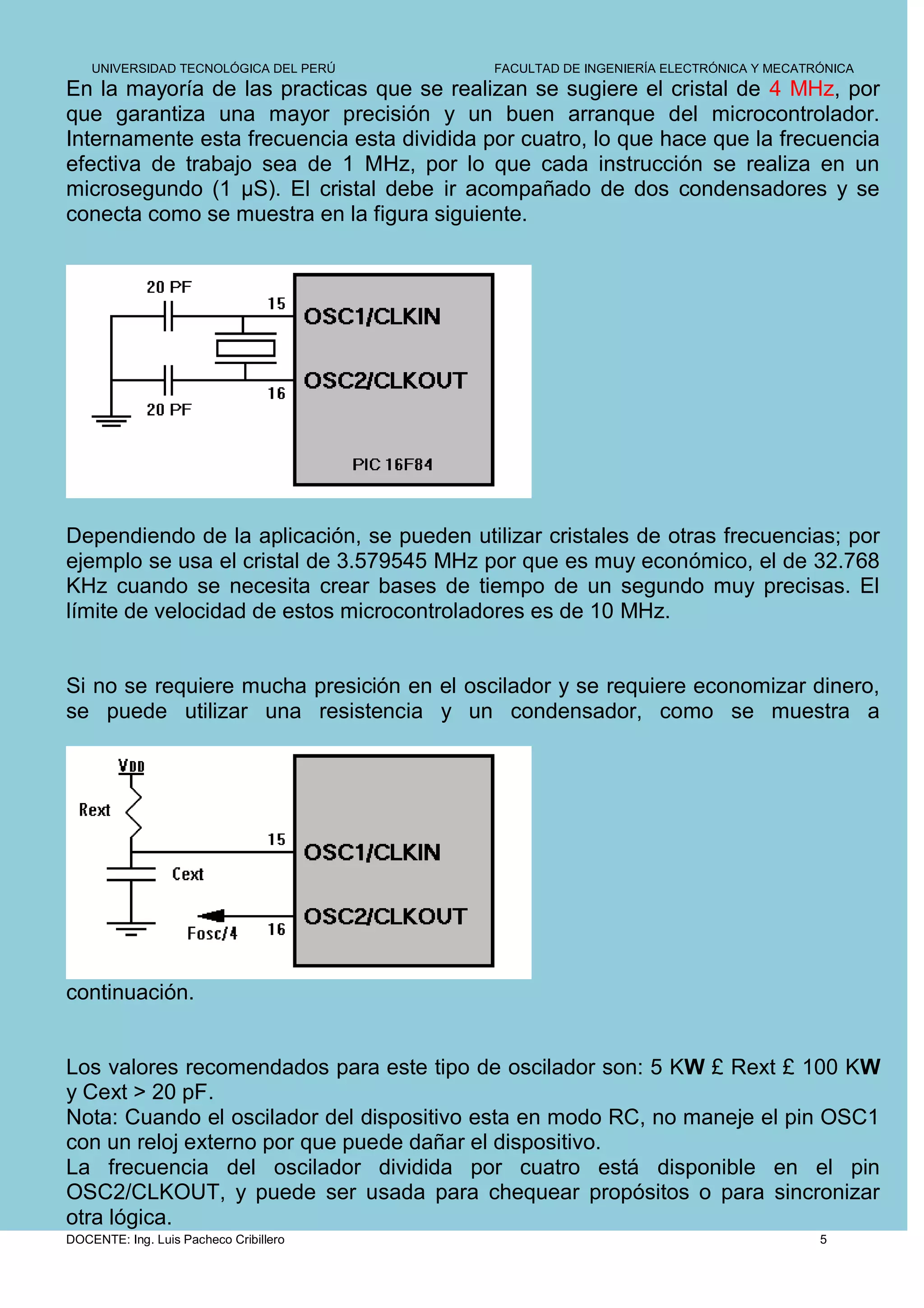 UNIVERSIDAD TECNOLÓGICA DEL PERÚ        FACULTAD DE INGENIERÍA ELECTRÓNICA Y MECATRÓNICA
En la mayoría de las practicas que se realizan se sugiere el cristal de 4 MHz, por
que garantiza una mayor precisión y un buen arranque del microcontrolador.
Internamente esta frecuencia esta dividida por cuatro, lo que hace que la frecuencia
efectiva de trabajo sea de 1 MHz, por lo que cada instrucción se realiza en un
microsegundo (1 µS). El cristal debe ir acompañado de dos condensadores y se
conecta como se muestra en la figura siguiente.




Dependiendo de la aplicación, se pueden utilizar cristales de otras frecuencias; por
ejemplo se usa el cristal de 3.579545 MHz por que es muy económico, el de 32.768
KHz cuando se necesita crear bases de tiempo de un segundo muy precisas. El
límite de velocidad de estos microcontroladores es de 10 MHz.


Si no se requiere mucha presición en el oscilador y se requiere economizar dinero,
se puede utilizar una resistencia y un condensador, como se muestra a




continuación.


Los valores recomendados para este tipo de oscilador son: 5 KW £ Rext £ 100 KW
y Cext > 20 pF.
Nota: Cuando el oscilador del dispositivo esta en modo RC, no maneje el pin OSC1
con un reloj externo por que puede dañar el dispositivo.
La frecuencia del oscilador dividida por cuatro está disponible en el pin
OSC2/CLKOUT, y puede ser usada para chequear propósitos o para sincronizar
otra lógica.
DOCENTE: Ing. Luis Pacheco Cribillero                                                  5
 