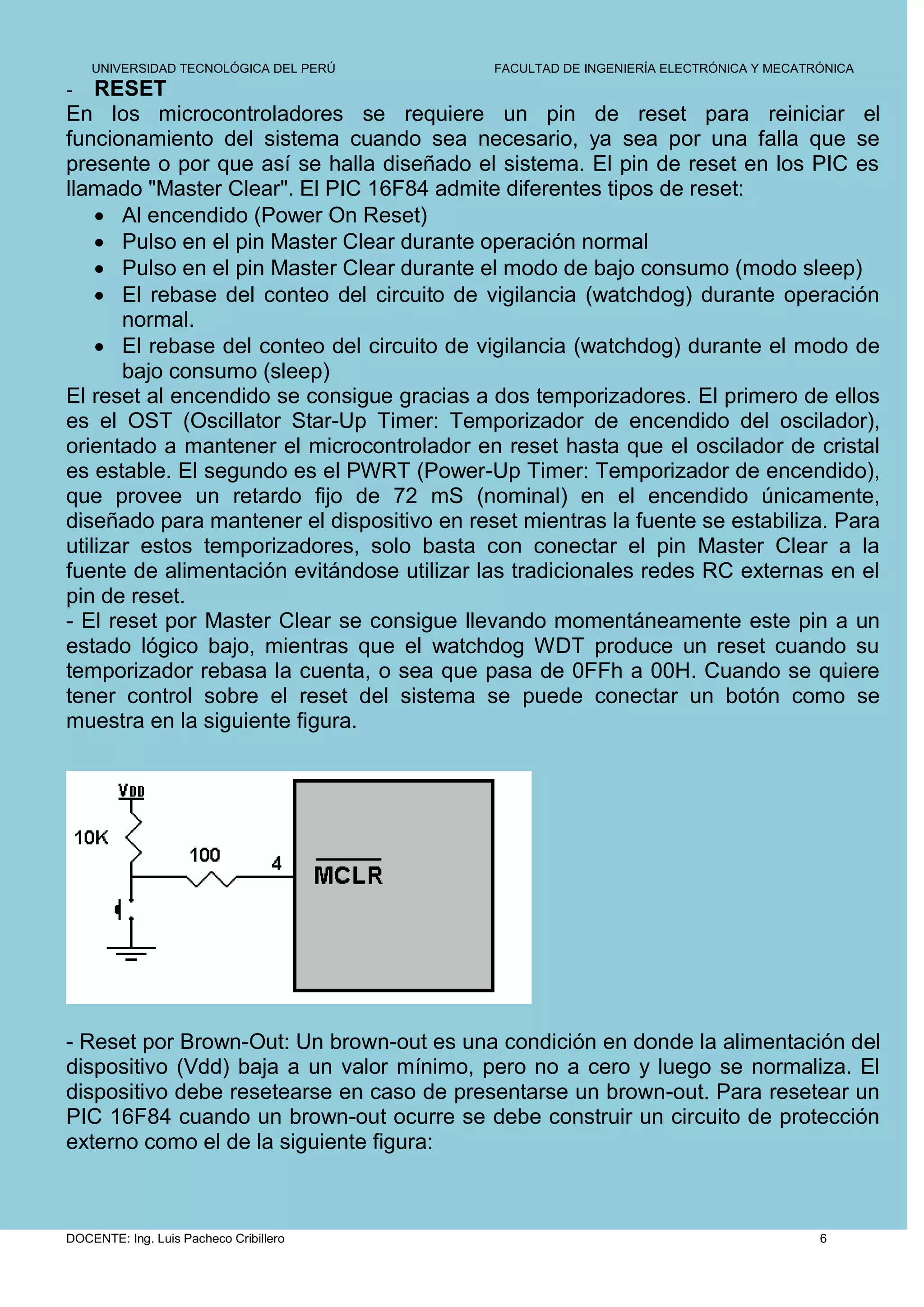 UNIVERSIDAD TECNOLÓGICA DEL PERÚ        FACULTAD DE INGENIERÍA ELECTRÓNICA Y MECATRÓNICA
-   RESET
En los microcontroladores se requiere un pin de reset para reiniciar el
funcionamiento del sistema cuando sea necesario, ya sea por una falla que se
presente o por que así se halla diseñado el sistema. El pin de reset en los PIC es
llamado "Master Clear". El PIC 16F84 admite diferentes tipos de reset:
     Al encendido (Power On Reset)
     Pulso en el pin Master Clear durante operación normal
     Pulso en el pin Master Clear durante el modo de bajo consumo (modo sleep)
     El rebase del conteo del circuito de vigilancia (watchdog) durante operación
       normal.
     El rebase del conteo del circuito de vigilancia (watchdog) durante el modo de
       bajo consumo (sleep)
El reset al encendido se consigue gracias a dos temporizadores. El primero de ellos
es el OST (Oscillator Star-Up Timer: Temporizador de encendido del oscilador),
orientado a mantener el microcontrolador en reset hasta que el oscilador de cristal
es estable. El segundo es el PWRT (Power-Up Timer: Temporizador de encendido),
que provee un retardo fijo de 72 mS (nominal) en el encendido únicamente,
diseñado para mantener el dispositivo en reset mientras la fuente se estabiliza. Para
utilizar estos temporizadores, solo basta con conectar el pin Master Clear a la
fuente de alimentación evitándose utilizar las tradicionales redes RC externas en el
pin de reset.
- El reset por Master Clear se consigue llevando momentáneamente este pin a un
estado lógico bajo, mientras que el watchdog WDT produce un reset cuando su
temporizador rebasa la cuenta, o sea que pasa de 0FFh a 00H. Cuando se quiere
tener control sobre el reset del sistema se puede conectar un botón como se
muestra en la siguiente figura.




- Reset por Brown-Out: Un brown-out es una condición en donde la alimentación del
dispositivo (Vdd) baja a un valor mínimo, pero no a cero y luego se normaliza. El
dispositivo debe resetearse en caso de presentarse un brown-out. Para resetear un
PIC 16F84 cuando un brown-out ocurre se debe construir un circuito de protección
externo como el de la siguiente figura:



DOCENTE: Ing. Luis Pacheco Cribillero                                                  6
 