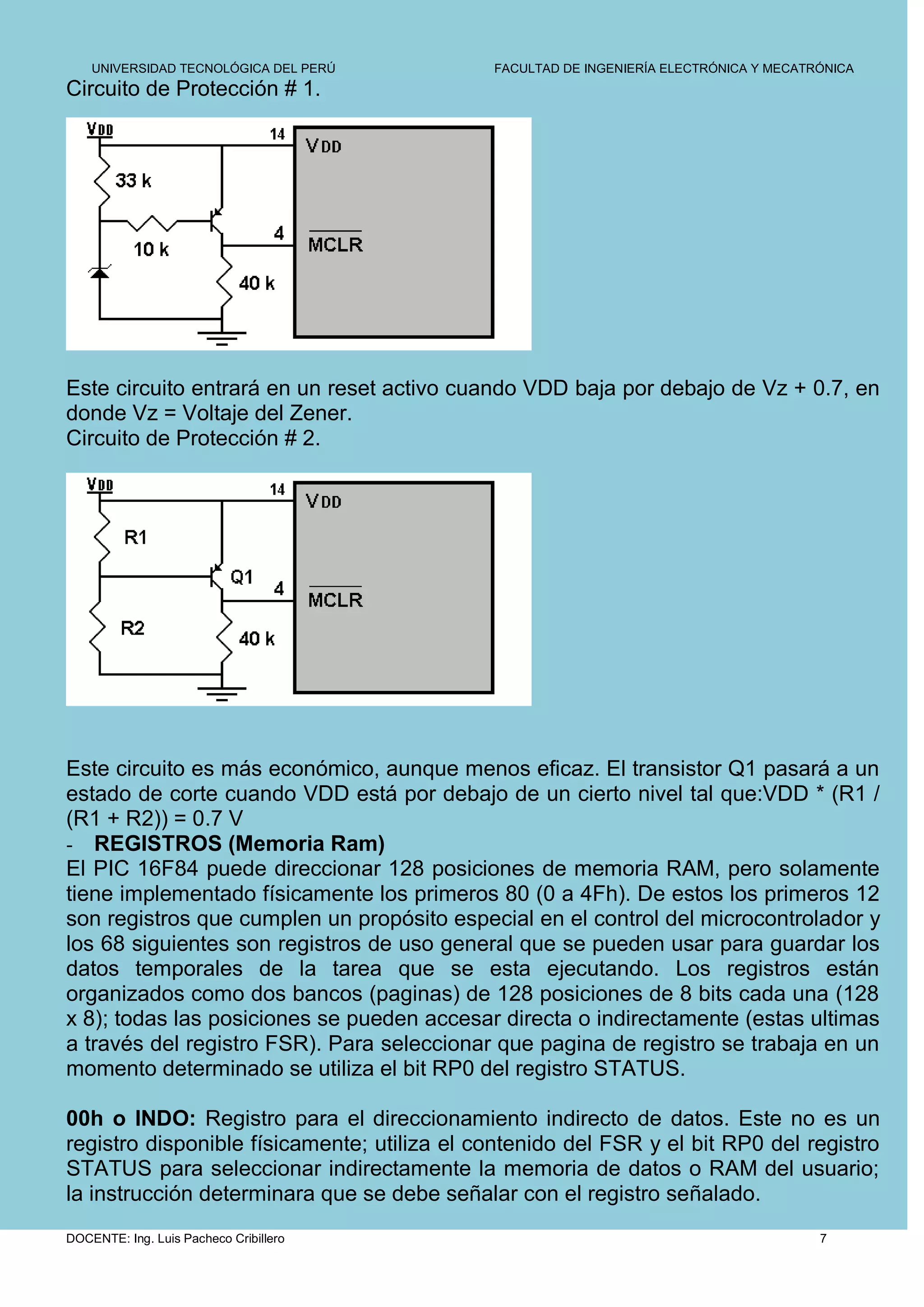UNIVERSIDAD TECNOLÓGICA DEL PERÚ         FACULTAD DE INGENIERÍA ELECTRÓNICA Y MECATRÓNICA
Circuito de Protección # 1.




Este circuito entrará en un reset activo cuando VDD baja por debajo de Vz + 0.7, en
donde Vz = Voltaje del Zener.
Circuito de Protección # 2.




Este circuito es más económico, aunque menos eficaz. El transistor Q1 pasará a un
estado de corte cuando VDD está por debajo de un cierto nivel tal que:VDD * (R1 /
(R1 + R2)) = 0.7 V
- REGISTROS (Memoria Ram)
El PIC 16F84 puede direccionar 128 posiciones de memoria RAM, pero solamente
tiene implementado físicamente los primeros 80 (0 a 4Fh). De estos los primeros 12
son registros que cumplen un propósito especial en el control del microcontrolador y
los 68 siguientes son registros de uso general que se pueden usar para guardar los
datos temporales de la tarea que se esta ejecutando. Los registros están
organizados como dos bancos (paginas) de 128 posiciones de 8 bits cada una (128
x 8); todas las posiciones se pueden accesar directa o indirectamente (estas ultimas
a través del registro FSR). Para seleccionar que pagina de registro se trabaja en un
momento determinado se utiliza el bit RP0 del registro STATUS.

00h o INDO: Registro para el direccionamiento indirecto de datos. Este no es un
registro disponible físicamente; utiliza el contenido del FSR y el bit RP0 del registro
STATUS para seleccionar indirectamente la memoria de datos o RAM del usuario;
la instrucción determinara que se debe señalar con el registro señalado.
DOCENTE: Ing. Luis Pacheco Cribillero                                                   7
 